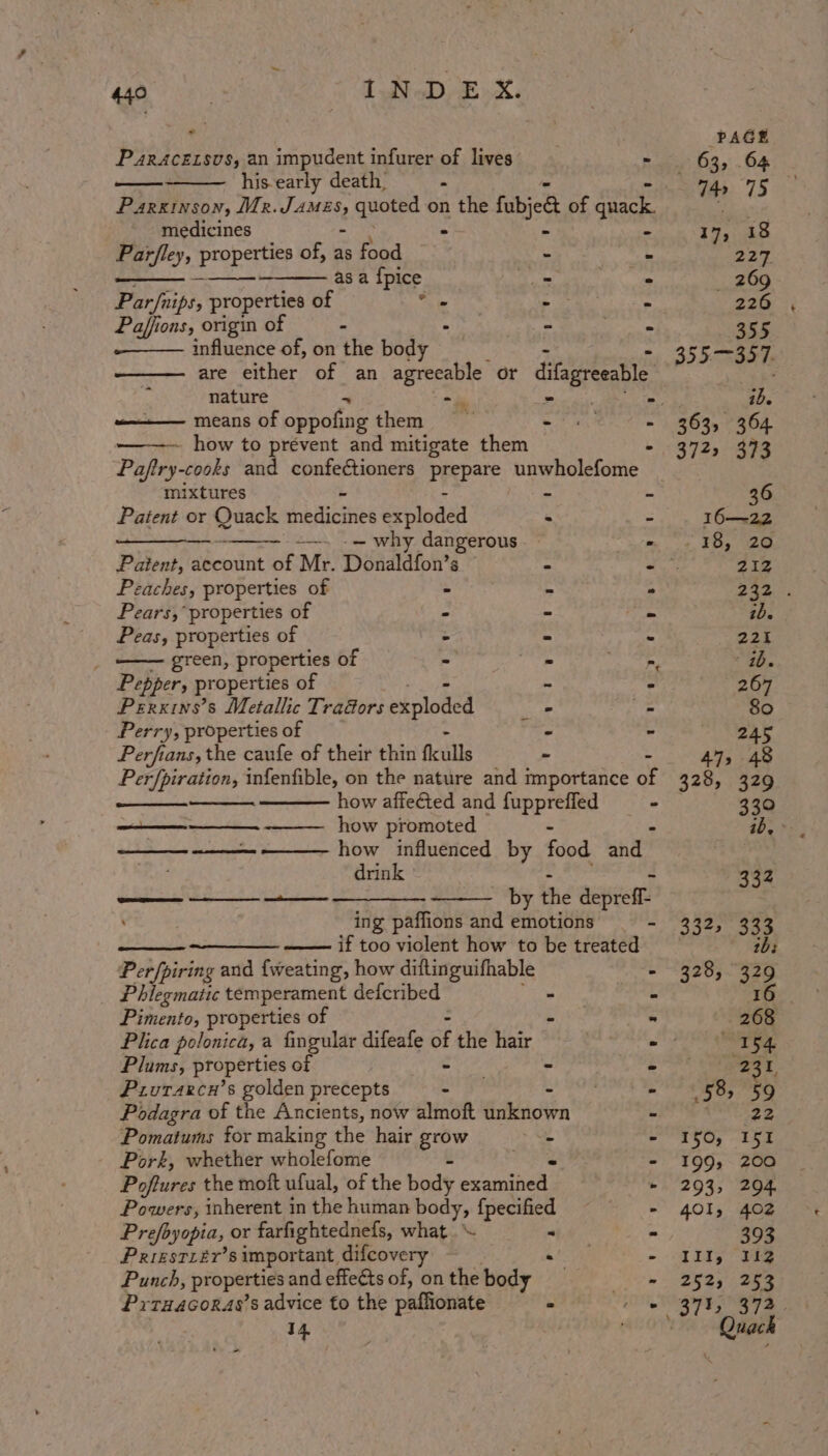 e PAGE P4RACELSVS, an impudent infurer of lives - 63, 64 his early death, : es. 75 37 Parkinson, Mr. vanes quoted on Ses fabjed of era ome medicines - 17, 18 Parfley, properties of, as food - . 227 me asa {pice ~ - 269 Par/nips, properties of s ‘ : 226 Paffions, origin of . “ m 355 influence of, on the Body - 355—357. are either of an ssa or ditagreeable nature . ib. ———— means of cppouale them = mF aed - 263, 364 how to prévent and mitigate them - 372, 373 Paftry-cooks and confectioners prepare unwholefome mixtures : - ~ 36 Patent or Duack nedicties exploded . - 16—-22 See —. .— why dangerous = + EB, 20 Patent, account of Mr. Donaldfon’s = - 212 caches, properties of - “ ° 5 ee Pears,’ properties of - - ‘4 pe: Peas, properties of : x 221 ; green, properties of ts i. . ae Pepper, properties of - - - 267 Perxins’s Metallic Tradors explode od - - 80 Perry, properties of - - 245 Perfians, the caufe of their thin ficulls - 4 47, 48 Perfpiration, infenfible, on the nature and importance of 328, 329 how affected and pros - 330 —_—— how promoted . ib, &gt; — -———. how influenced by food and drink 332 —— + by the aepiem ing paffions and emotions = “Shoe ous —_———_ if too violent how to be treated j Perfpiring and {weating, how dittinguifhable - 328, 329 Phlegmatic temperament defcribed - E 16 Pimento, properties of ‘ a 268 Plica polonica, a fingular difeafe si the hair - na, 54. Plums, properties of | - ~ - 4 31 Prutarcu’s golden precepts - ~ - (58, 59 Podagra of the Ancients, now almoft unknown - Pomatums for making the hair grow - - 150, I i Pork, whether wholefome - - 199, 200 Poftures the mott ufual, of the body elarcaniat - 293, 294 Powers, inherent in the human body, fpecified - 401, 402 Prefoyopia, or farfightednefs, what - = 393 Prrestrér’s important difcovery - Ill, 112 Punch, properties and effeéts of, on the body) »- 2525. 2h Prruacoras’s advice to the paflionate 2 - 373, 372. - 14 | 7 Quack