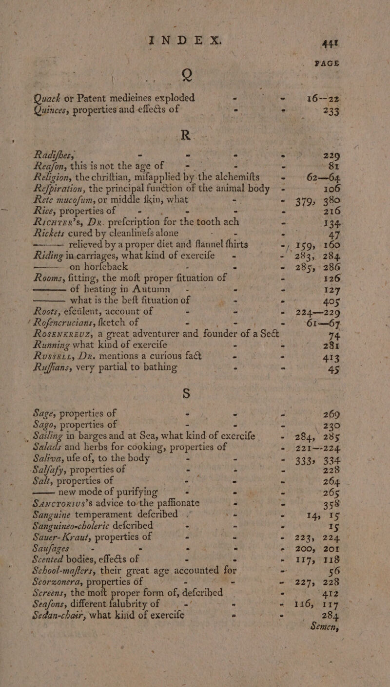 ee aes Quack or Patent medieines exploded PAH ng” Quinces, properties and-effectsof = i Bo. Radi fer; zouk ESSN Rea/on, this is not the aceof = = et a the chriftian, mifapplied by. the ached Refpiration, the principal function of the animal body &amp; t e et tS 45.6 Rete mucofum, Ox middle fkin, what -— Rice, propertiesof — - Ricurer’s, Dr. prefcription for the tooth ar Rickets cured by cleanlinefs alone relieved by a proper diet and lial thir ts dering in.carriages, what kind of exercife _ ——-—-. on horfeback 4 Riis: fitting, the moft proper fituation ogi i of heating i in Autumn - i, se what is the beft fituation of &lt;a “ Roots, efctlent, account of - ~ - Rofencrucians, {ketch of “ - Rosznxrevz, a great adventurer and mudes BE: a Sect Running what kind of exercife . pi Rossett, Dr. mentions a curious fact © ates” _ Ruffians, very partial to bathing aes a NS) Sage, properties of ON = B Sago, properties of * _, Sailing in barges and at Sea, what iad of ouateits = Salads and herbs for cooking, properties of x Saliva, ule of, to the body % pe 5 Salfafy, properties of - i 5 Salt, properties of a 3 pi —— new mode of nies - “ fs Sancrorivs’s advice tothe paffionate - 3 Sanguine temperament defcribed , ~ ~ Sanguineo-choleric defcribed ° ie g Sauer-Kraut, pr i saris) of é E a Saufages - - - : Scented bodies, effects of i i School-mafters, their great age accounted fe - Scorzonera, properties of ~ - Screens, the moit proper form of, deferihed - Seafons, different falubrity of — . -' fe a Sedan-chair, what kind of exercife © - a) 269 _ 230 284, 285 221~-224. 3332 334
