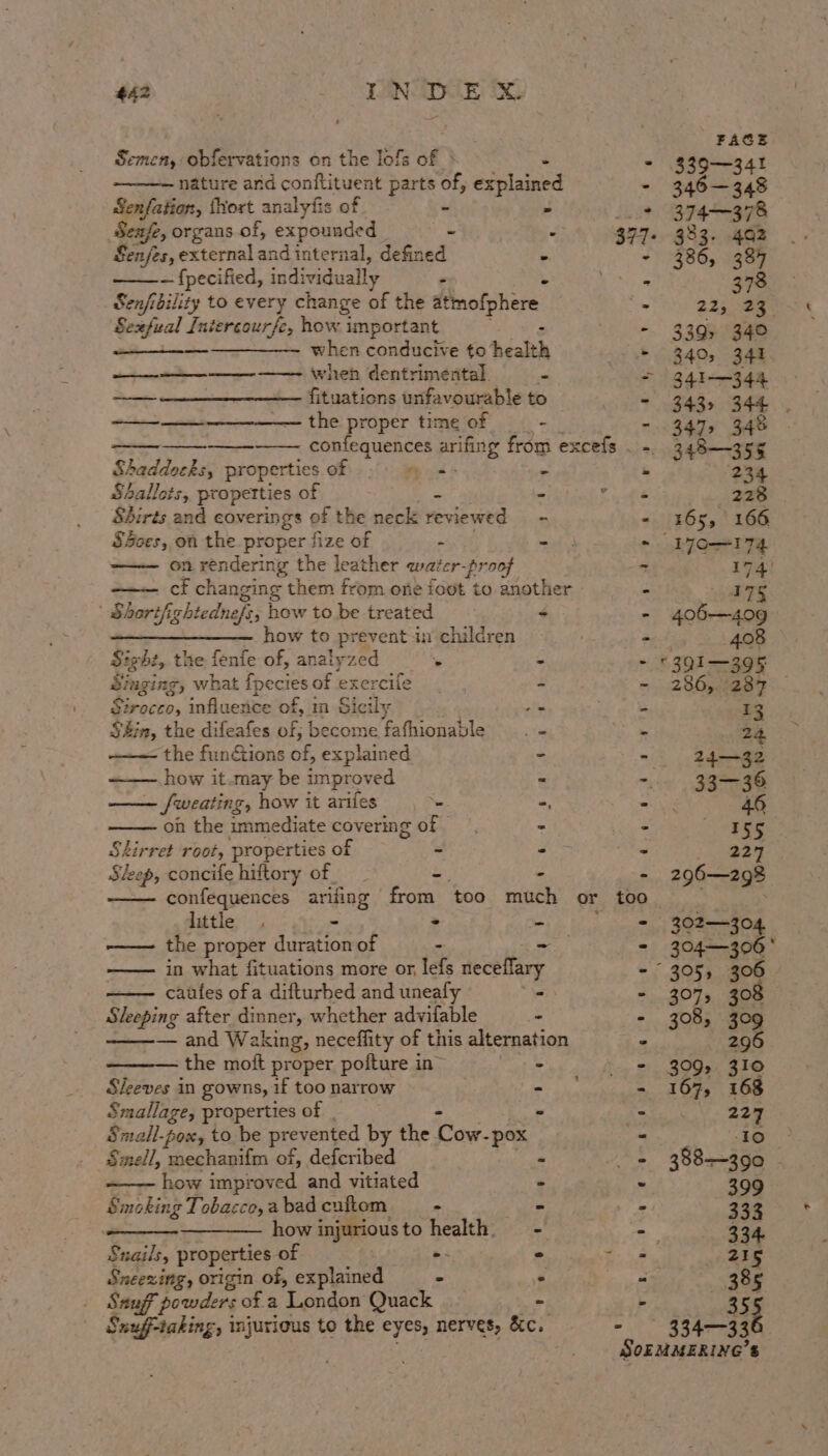 FACE Semen, obfervations on the lofs of » é - 339—341 nature and conftituent bee’ of, explained - 346—348 Senfation, {hort analyiis of é + 374~-378 Seafe, organs of, expounded _ = 377+. 983. 402 Sajes, external and internal, defined - - 386, 387 — fpecified, individually . : A 378 Sen/i bility to every change of the atmofphere a 225 eet.) &lt; Sexfual Intercourfe, how important : - 339, 340 ; ————— when conducive to health + 340, 341 when dentrimental. - = /341-—344 —— —_____-_ fituations unfavourable to Ki 343s 34h. -——__———____—— the proper time of - - 347, 348 confequences arifing from excefs . -. 348-—355 Shaddocks, properties of fy to nm &amp; 234 Shallots, properties of s ne Fk 228 Shirts and coverings of the neck reviewed - - 165, 166 S3ces, on the proper fi ize of P ad 3 ~ L7O—174 on rendering the leather water-proof - 174) cf changing them from one ioot to another | . ATS | Shartfightednefs; how to be treated ~ - 406—409 ———_—__——_—_—_— how to prevent in children - 408 Sight, the fenfe of, analyzed % ~ - ©391—395 Singing, what {pecies of exercife = - 286, 287 — Riroctos influence of, in Sicily ole © 13 the, the difeafes of; become fafhionable . - . 2) the funtions of, explained - . 24-—32 how it .may be improved “ -. 33—36 —— ~ fweating, how it arifes _ :, = 46 on the immediate covering of - S 155 Stkirret root, properties of - Ete = 227 Steep, concife hiftory of &amp; - - 296—298 confequences arifing from ‘too much or too. little - - . - 302—304 —— the proper duration of - - - 304—306° in what fituations more or, lefs neceflary - 305, 306 caufes ofa difturbed and uneafy *\ - 307, 308 Sleeping after dinner, whether advifable - - 308, 309 ey ana). Waking, neceffity of this alternation . 296 - the moft proper pofture in” - = 309, 310 Sleeves in gowns, if too narrow erik - 167, 168 Smallage, properties of » we 227 Sntall-pox, to be prevented by the / ita - pox _ 10 Smell, mechanifm of, defcribed ~ tae 388-390 how improved and vitiated ° 399 Smoking Tobacco, a bad cuftom - - oy 333. * how injurious to : pais - -— 334. 4 Snails, properties of - * So 215 Sneezing, origin of, explained - ° ey 385 Ssuff powders of a ‘London Quack - . 355 Snuff-taking, injurious to the eyes, nerves, &amp;c. - 334-33