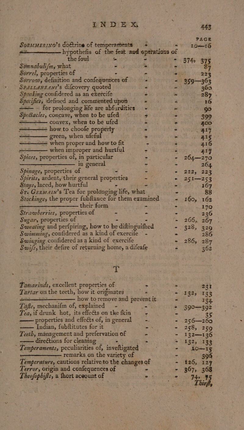 LNDEXA SoemMexine’s do@rine of temperaments + the foul o Somnabuli i/my what Pe Sorrel, properties of — Sorrow, definition and conteljoasoes of Spartanzann’s difcovery quoted Speaking confidered as an exercife Specifics, defined and commented upon =— ~ for prolonging hie are abfurdities peer’ concave, when to be ufed conyex, when to be ufed = how to choofe properly green, when ufeful - when proper and how to fit when improper and hurtful Spices, properties of, in particular oe eet ae ee in general Spinage, properties of - : Spirits, ardent, their general arpstes ~ Stays, laced, how hurtful Sr. Germain’s Tea for BERT ee life, ahs, Stockings, the proper fubftance for them examined —————_—_—_—— their form ak ete Strawberries, properties of - Sugar, properties of ; '. Sweating and perfpiring, how to be diftinguithed Swimming, contidered as a kind of exercile | - Swinging confidered as a kind of exercife Swi/s, their defire of returning home, a difeafe x Tamarinds, excellent properties of - saver on the teeth, how it originates 8 . how to remove and prevent it Taft, aechinitia of, explained - - Tea, if drunk hot, its effeG@s on the fkin properties and effects of, in general Indian, fubftitutes for it Teeth, management and prefervation of Rihnctticne for cleaning . - , Temperaments, peculiarities of, inveftigated remarks on the variety of Temperature, cautions relative to the changes ee Terror, origin and confequences of £ heofophifts, a fhort acequntof in tes Vices NT Ui a ey Gee eo eek We ee ae ee ee fos oa we | ot hey Re eae m EO Pe Les cat Pye a et 445 PAGE Lo—16 374 vo 223 359363 360 287 . 16 90 399 400 ~ 4t? 415 416 4rz 264—270 264 222, 223 251—253 167 | 88 160, 162 : 17Q 236 266;. 267 328, 329 286 286, 287 362 235 1325 133 134 399-392 256—260 258, 259 132—136 5325 133 LO=-1§ 394 126, 127 397, 368