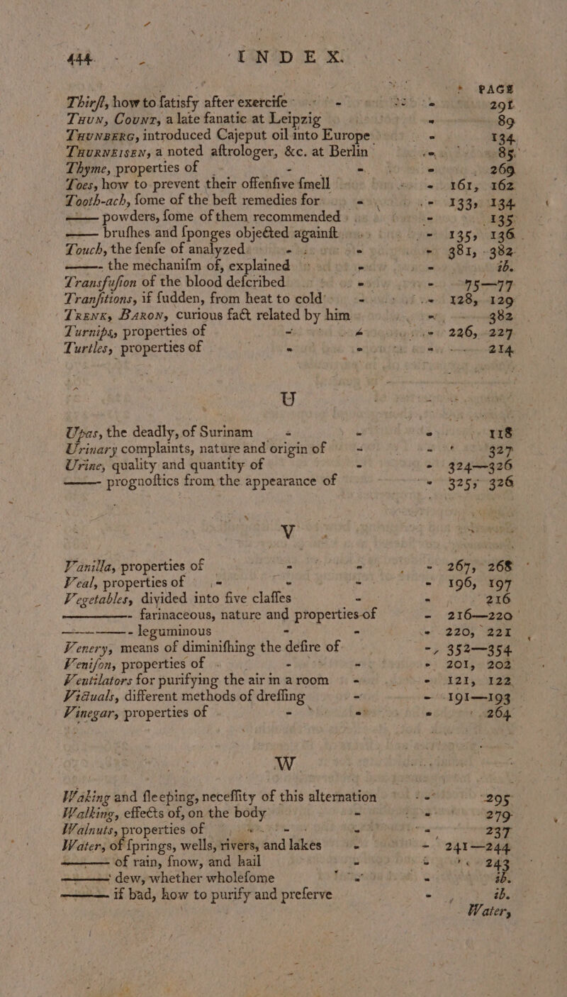 re Senter mt NDEX. T hirfl, how to. Baie after exercife&gt; .° - Tuun, Counz, a late fanatic at Leipzig TxuNezeERG, introduced Cajeput oil into Europe Taurversen, a noted aftrologer, &amp;c. at Berlin Thyme, properties of . a Toes, how to prevent their offenfive {mell Looth-ach, fome of the beft remedies for a powders, fome of them recommended + brufhes and {ponges objeted again 7 ouch, the fenfe of analyzed) ez - the mechanifm of, explained — Transfu uf fon of the Lisod defcribed Tranfitions, if fudden, from heat to cold’ | Trenx, Barony curious fact gy by re Turnips, properties of St 2s 2. Cee Ti sii properties of - | U Upas, the deadly, of Surinam . Urinary complaints, nature and origin of ad Urine, quality and quantity of S prognoftics from the appearance of ‘ Vv Vanilla, properties of — atts - Peal, propertiesof = ‘A i Pegetables, diyided into five Site 2 —————- farinaceous, nature ang properties-of - leguminous * - emery, means of diminifhing the defire of “enifon, properties of - 7 entilators for purifying the air in a room Viduals, different methods of drefling Vi ellie properties of - W Waking and fleeping, neceflity of this sltetbaldon Walking, effets of, on the ear - Walnuts, properties of a Water, of {prings, wells, rivers, gid lakes of rain, fnow, and hail ‘ dew, whether wholefome if bad, how to purify and preferve * sw sy © SN ‘ 18 La 327 324-326 3253 326 220, 221 352—354 201, 202 1205) ae ' 2604 ae 279 ops 241—244 (ites ab. 2b. Water,