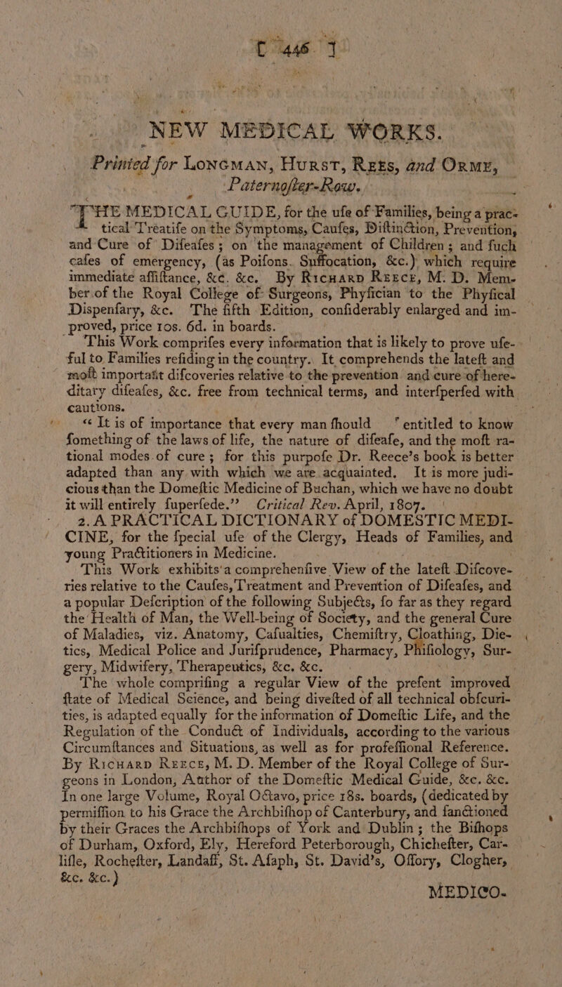 ~ tae 1) NEW MEDICAL WORKS. Printed for oncMAN, Hurst, Rets, and Onmy, Paternofter-Row. “| HE MEDICAL GUIDE, for the ufe of Families, being a prac: tical 'T'reatife on the Symptoms, Caufes, DiftinGion, Prevention, and Cure of Difeafes; on ‘the management of Children; and fuch cafes of emergency, (as Poifons. iiecation; &amp;c.) which require immediate affiftance, &amp;¢. &amp;e. By Ricnarp Reecr, M. D. Mem- ber.of the Royal College of Surgeons, Phyfician to the Phyfical — Dispenfary, &amp;c. The fifth Edition, confiderably enlarged and im- — This Work comprifes every information that is likely to prove ufe- ful to Families refiding in the country., It, comprehends the lateft and moft importatit difcoveries relative to the prevention. and cure of here- ditary difeafes, &amp;c. free from technical terms, and interfperfed with. «&lt; It is of importance that every manfhould “entitled to know fomething of the laws of life, the nature of difeafe, and the moft ra- tional modes of cure; for this purpofe Dr. Reece’s book is better adapted than any with which we are.acquaiated, It is more judi- cious than the Domeftic Medicine of Buchan, which we have no doubt it will entirely fuperfede.”? Critical Rev. April, 1807. | 2.A PRACTICAL DICTIONARY of DOMESTIC MEDI- CINE, for the {pecial ufe of the Clergy, Heads of Families, and young Practitioners in Medicine. . . Reg This Work exhibits'a comprehenfive View of the lateft Difcove- _ ries relative to the Caufes, Treatment and Prevention of Difeafes, and a popular Defcription of the following Subjects, fo far as they regard the Health of Man, the Well-being of Society, and the general Cure of Maladies, viz. Anatomy, Cafualties, Chemiftry, Cloathing, Die- tics, Medical Police and Jurifprudence, Pharmacy, Phifiology, Sur- gery, Midwifery, Therapeutics, &amp;c. &amp;c. 3 The whole comprifing a regular View of the prefent improved ftate of Medical Science, and being divelted of all technical obfcuri- ties, is adapted equally for the information of Domeltic Life, and the Regulation of the Conduct of Individuals, according to the various Circumftances and Situations, as well as for profeffional Reference. By Ricuarp Reece, M. D. Member of the Royal College of Sur- geons in London, Author of the Domettic Medical Guide, &amp;c. &amp;c. — In one large Volume, Royal O&amp;avo, price 18s. boards, {dedicated by permiffion to his Grace the Archbifhop of Canterbury, and fanctioned by their Graces the Archbifhops of York and Dublin; the Bifhops of Durham, Oxford, Ely, Hereford Peterborough, Chichefter, Car- lifle, Rochefter, Landaft, St. Afaph, St. David’s, Offory, Clogher, &amp;c. &amp;c.) ; . | | MEDICO.