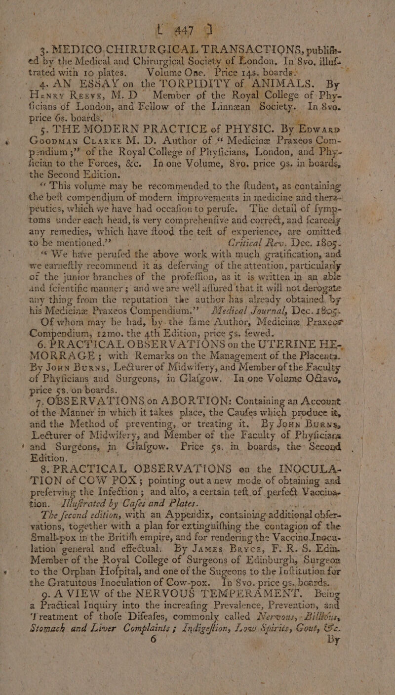 ed by the Medical and Chirurgical Society of London, In’ 8vo, illuf trated with 10 plates. | Volume One.’ Price 148. boards: fi 4. AN ESSAY on the TORPIDITY of ANIMALS. By ficians of London, and Fellow of the Linnean Society. In 8vo. price 6s. boards.‘ ‘ 7 ae a ces 5. THE MODERN PRACTICE of PHYSIC. By Evwaxp Goopman Crarxe M.D. Author of ‘* Medicine Praxeos Com- pondium ;” of the Royal College of Phyficians, London, and Phy- fician to the Forces, &amp;c. Inone Volume, 8yo. price gs. in hoards, the Second Edition. jae aide! ( «This volume may be recommended to the ftudent, as containing the beft compendium of modern improvements in medicine and thera~) toms under each head, is very compreheniive and corre, and fearcely any remedies, which have flood the tefl of experience, are omitted to be mentioned.’”? oe Critical Rev. Dec. 1805. “We have perufed the above work with much gratification, and we earneftly recommend it as. deferving of the attention, particularly of the junior branches of the profeffion, ‘as it is written in an able - and feientific manner ; and we are well aflured that it will not derogate any thing from the reputation tke author has already obtained. by his Medicine Praxeos Compendium.”’ Jedical Journal, Dec. 1805. Of whom may be had, by-the fame Author, Medicinz) Praxeos re hates tzmo. the 4th Edition, price 5s. fewed. 6. PRACTICAL OBSERVATIONS on the UTERINE HE-, MORRAGE; with Remarks on the Management of the Placenta. &gt; of Phyficians and Surgeons, in Glafgow. In one Volume OGava, price 5s. on’boards. 9, OBSERVATIONS on ABORTION: Containing an Account . ot the Manner in which it takes place, the Caufes which produce it, - and the Method of preventing, or treating it. By Joun Buans, LeGturer of Midwifery, and Member of the Faculty of Phyticians st Surgéons, jn Glafgow. Price 5s. im boards, the~ Second Bitton. LN ar | arate peat 8. PRACTICAL OBSERVATIONS on the INOCULA- TION of COW POX; pointing out anew mode of obtaining and preferving the Infeétion; and alfo, a certain teft of perfeét Vaccina-— tion. Jlluffrated by Cafes and Plates. Oat EQ The fecond edition, with an Appendix, containiag additional cbfer- vations, together with a plan for extinguifhing the contagion of the Smallpox in the Britith empire, and for rendering the Vaccine Inecu- lation general and effectual. By James, Bayce, F..R. S..Edin. to the Orphan Hofpital, and one of the Sugeons to the Inftitution for the Gratuitous Inoculation of Cow-pox. In Svo. price gs. baards. 9g. A VIEW of the NERVOUS TEMPERAMENT. Being a Praétical Inquiry into the increafing Prevalence, Prevention, and ‘Treatment of thofe Difeafes, commonly called Nervous, « Billtoue, Stomach and Liver Complaints; indigeftion, Low Spirtis, Gout, Ge. | Ba By