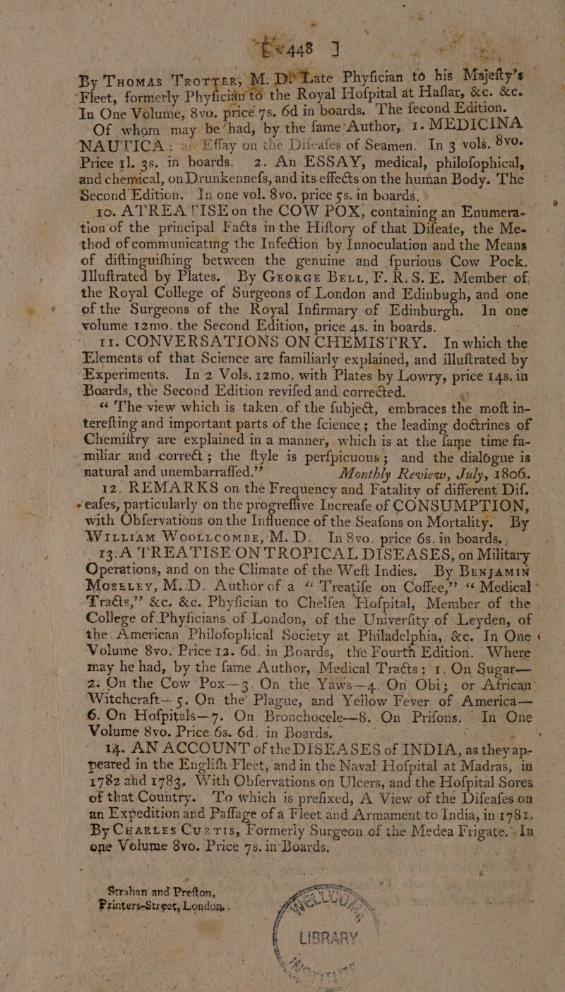 es He BO RS fhe By Tuomas Trorrer, M., Yate Phyfician to his Majelty’s _ Fleet, formerly Phyf NG alk cian to the Royal saat ‘ ee a &amp;e. : C vo. price 7s. 6d in boards, The fecond. ion. oy ae be had, iy the fame’Author, 1.M EDICINA NAUTICA ; ‘ar Effay on the Diteafes of Seamen. In 3 vols. 8vo. Price 1], 3s. in boards. 2. An ESSAY, medical, philofophical, and chemical, on Drunkennefs, and its effects on the human Body. The Second Edition. In one vol. 8vo. price §s.in boards. tion of the principal Fa¢ts inthe Hiftory of that Difeafe, the Me- thod of communicating the InfeCtion by Innoculation and the Means of diftinguifhing between the genuine and fpurious Cow Pock. Iiluftrated by Plates. By Groree Bet, F.R.S. E. Member of, the Royal College of Surgeons of London and Edinbugh, and one ~ » + ofthe Surgeons of the Royal Infirmary of Edinburgh. In one volume 12mo. the Second Edition, price 4s. in boards. . ~ ts: rr. CONVERSATIONS ON CHEMISTRY. In which the Elements of that Science are familiarly explained, and illuftrated by ‘Experiments. In 2 Vols.12mo. with Plates by Lowry, price 14. in Baards, the Second Edition revifed and correéted. ieee as © The view which is taken. of the fubje&amp;t, embraces the moft in- terefting and important parts of the fcience; the leading doétrines of Chemiltry are explained in a manner, which is at the fame time fa- -miliar and correct; the flyle is perfpicuous; and the dialogue is natural and unembarraffed.’’ Monthly Review, July, 1806. 12. REMARKS on the Frequency and Fatality of different Dif. *eafes, particularly on the progreflive Increafe of CONSUMPTION, with Obfervations on the Influence of the Seafons on Mortality. By Wiriiam Woorrtcomse, M.D. In 8vo. price 6s. in boards,. _13:A TREATISE ON TROPICAL DISEASES, on Military Operations, and on the Climate of the Welt Indies. By Bunyamin Mostrey, M.D. Authorof-a “ Treatife on Coffee,’? “ Medical * “Tratts,” &amp;c. &amp;c. Phyfician to Chelfea Hofpital, Member of the | College of Phyficians of London, of the Univerfity of Leyden, of the. American Philofophical Society at Philadelphia, &amp;c. In One &lt; Volume 8vo. Price 12. 6d. in Boards, the Fourth Edition. ‘Where may he had, by the fame Author, Medical Traéts; 1. On Sugar— z. On the Cow Pox—3. On the Yaws—4.On Obi; or African’ Wiatchcraft— 5. On the’ Plagne, and: Yellow Fever of America— 6. On Hofpitals—7. On Bronchocele—8. On Prifors. ‘In One Volume 8vo. Price 6s. 6d. in Boards.) J ss 14. AN ACCOUNT of the DISEASES of INDIA, as they ap- peared in the Englith Fleet, and in the Naval Hofpital at Madras, in - 1782 ahd 1783, With Obfervations. on Ulcers, and the Hofpital Sores - of that Country. To iwhich is prefixed, A View of the Difeafes on an Expedition and Paffage of a Fleet and Armament to India, in 1781. By Cuarres Curris, Formerly Surgeon of the Medea Frigate.+ Ia one Volume 8vo. Price 7s. in Boards. A + , Strahan and Prefton, gan, ; . mde heater Fs Printers-Street, London . A aati 2b 8 f , ‘ ifs a! ‘i if 4 vA | » LIBRARY ae ; e ees vee ®, A gg t Y Sater