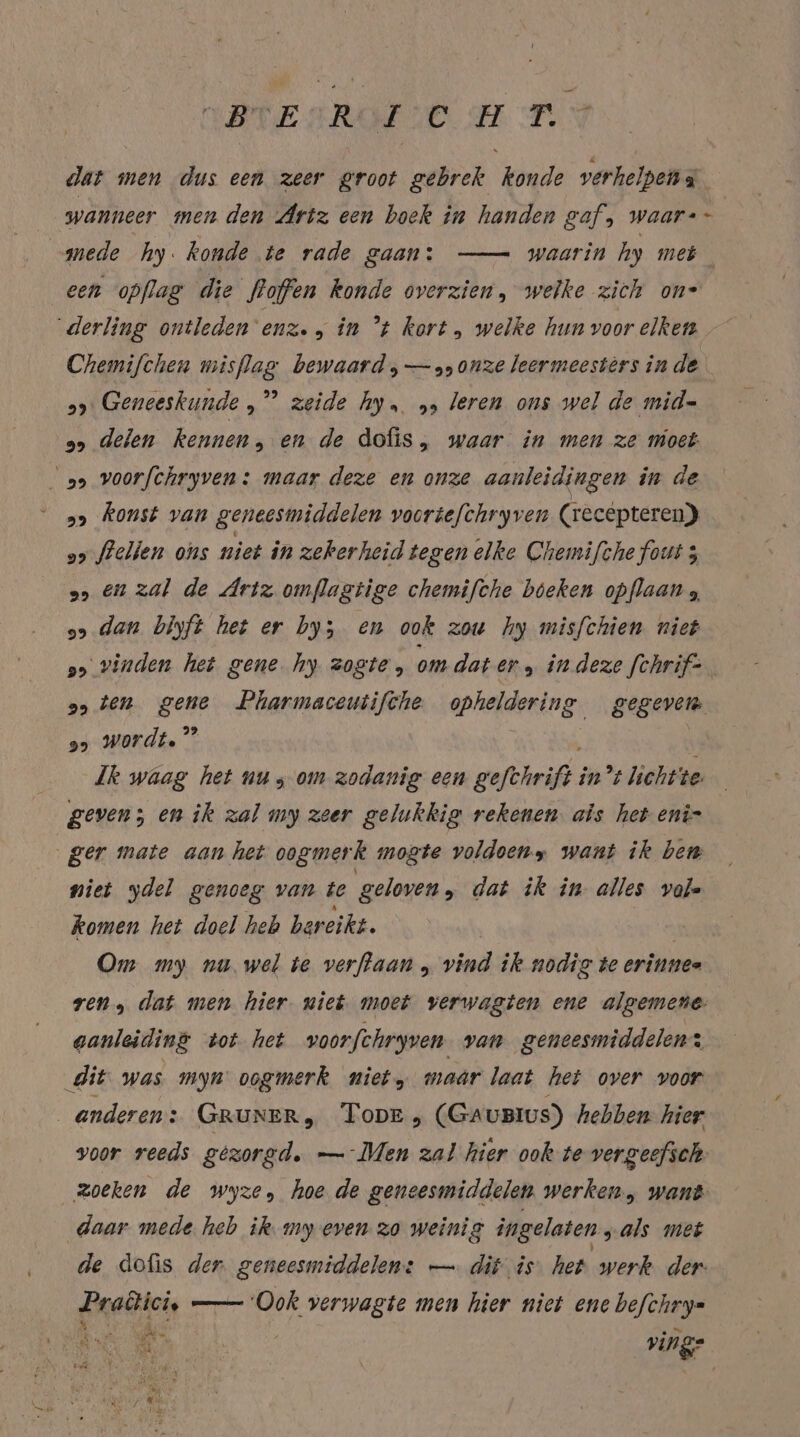 BTESROFSCH TRY dat men dus een zeer groot gebrek konde verhelpen a wanneer men den Artz een boek in handen saf, waar-+ - mede hy. konde te rade gaan: — waarin hy meh een opflag die floffen konde overzien, welke zich on= ‘derling ontleden 'enz. in ’t kort , welke hun voor elken Chemifchen misflag bewaard, — onze leermeesters in de 2» Geneeskunde „” zeide hy. „, leren ons wel de mid= 0» delen kennen, en de dofis, waar in men ze moet: ss voorfchryven : maar deze en onze aanleidingen in de „&gt; Konst van geneesmiddelen vooriefchryven (recepteren) a&gt; felien ons niet in zekerheid tegen elke Chemifche fout 3 a&gt; En zal de Artz omflagtige chemifche beken opflaan 5 9» dan biyft het er by; en ook zou hy misfchien niet so vinden het gene hy zogte, om dat er „ in deze [chrif- 95 ten ge Pharmaceutifche opheldering gegeven 25 wordt.” Ik waag het nu; om zodanig een gefthrifd: in’t lichtte geven; en ik zal my zeer gelukkig rekenen. als het eni- ger mate aan het oogmerk mogte voldoeny want ik ben niet ydel genoeg van te geloven, dat ik in alles vale komen het doel heb bereikt. | Om my nu. wel te verftaan „ vind ik nodig te erinnes ren, dat men hier niet moet verwagten ene algemene aanleiding tot het voorfchryven van geneesmiddelen: dit was myn oogmerk niet, maar laat het over voor anderen: GRUNER, Topr, (GauBius) hebben. hier voor reeds gezorgd. — Men zal hier ook te vergeefsch zoeken de wyze, hoe de geneesmiddelen werken, want daar mede heb ik. my even zo weinig ingelaten „als met de dofis der. geneesmiddelen: — dit is: het werk der Pradici, —— Ook verwagte men hier niet ene befchry- A ak ving-