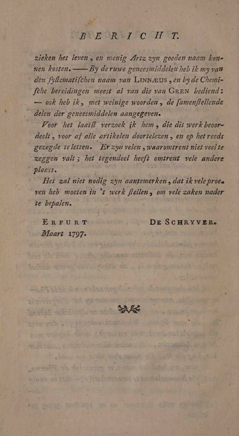 DEEDREISCHTST. zieken het leven, en menig Artz zyn goeden naam kon« nen kosten. —— By de ruwe geneesmiddeleu heb ik my van den fyRematifchen naam van LiNNzeus „en by de Chemi- Sche bereidingen meest al van die van GREN bediend: — ook heb ik, met weinige woorden ,„ de [amenjtellende delen der geneesmiddelen aangegeven. Voor het laat(t verzoek ik hem, die dit werk beoor- deelt „ voor af alle artikelen doortelezen , en op het reeds gezegde te leiten. Er zyn velen „waaromtrent niet veel te zeggen valt; het tegendeel heeft omtrent vele andere Plauis. Het zal niet nodig zin aantemerken, dat ik vele proea ven heb moeten in °t werk flellen, om vele zaken nader te bepalen. en DE SCHRYVERe Maart 1797. |