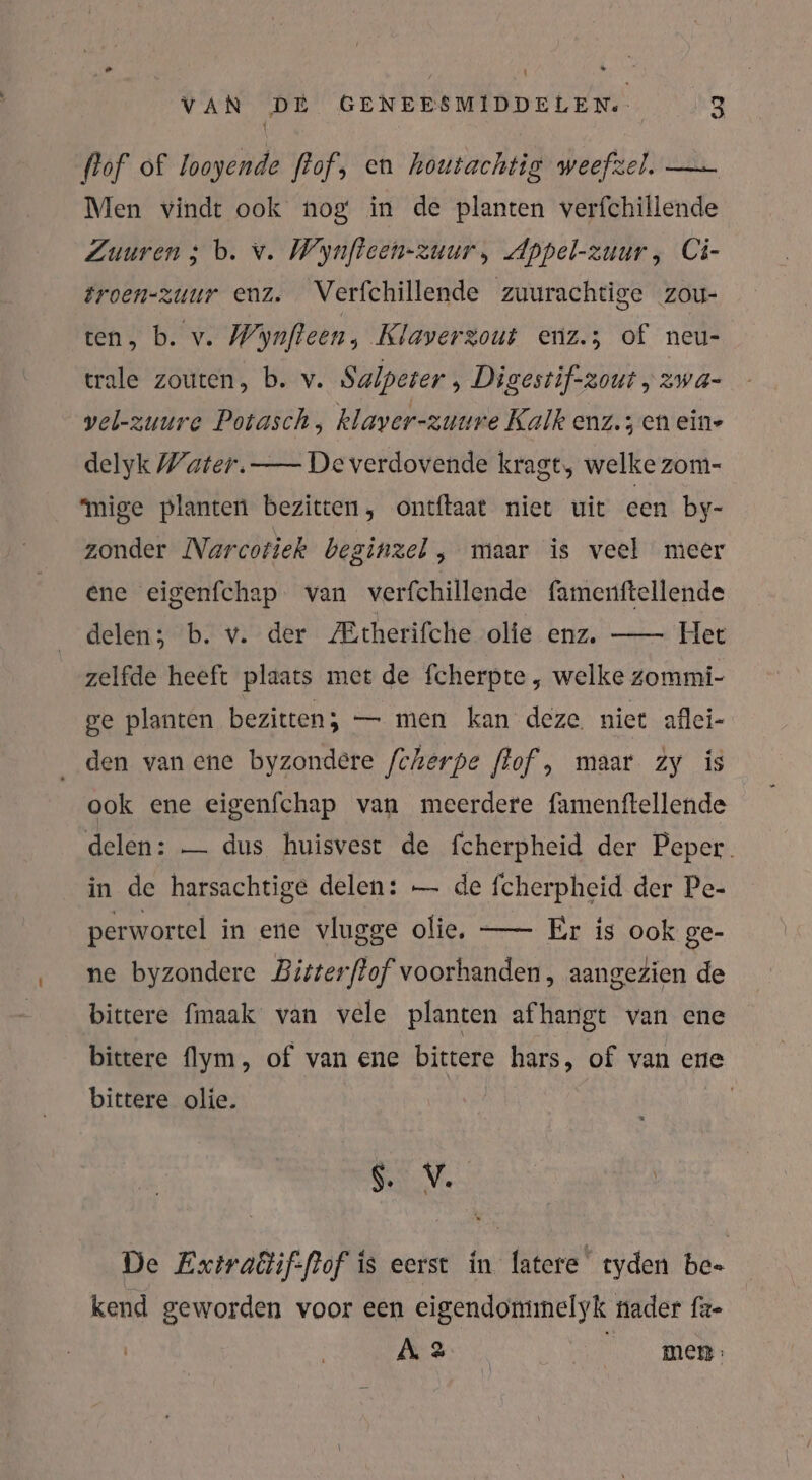 flof of looyende flof, en houtachtig weefzel. — Men vindt ook nog in de planten verfchillende Zuuren ; b. v. Wynfteen-zuur, Appel-zuur, Ci- troen-zuur enz. Verfchillende zuurachtige zou- ten, b. v. Wynfteen, Klaverzout enz.; of neu- trale zouten, b. v. Salpeter , Digestif-zout , 2WwA- vel-zuure Potasch, klaver-zuure Kalk enz.; en eine delyk Water. — De verdovende kragt, welkezom- “mige planten bezitten, ontftaat niet uit een by- zonder Narcotiek beginzel, maar is veel meer ene eigenfchap van verfchillende famenftellende delen; b. v. der /Etherifche olie enz. — Het zelfde heeft plaats met de fcherpte , welke zommi- ge planten bezitten; — men kan deze. niet aflei- den van ene byzondere /cherpe flof, maar zy is ook ene eigenfchap van meerdere famenftellende delen: — dus huisvest de fcherpheid der Peper. in de harsachtige delen: — de fcherpheid der Pe- perwortel in ene vlugge olie, — Er is ook ge- ne byzondere Bitterftof voorhanden, aangezien de bittere {maak van vele planten afhangt van ene bittere flym, of van ene bittere hars, of van ene bittere olie. | SV. De Extraëtif-flof is eerst in latere ryden bee kend geworden voor een eigendomimelyk nader fz- A 2. | men: