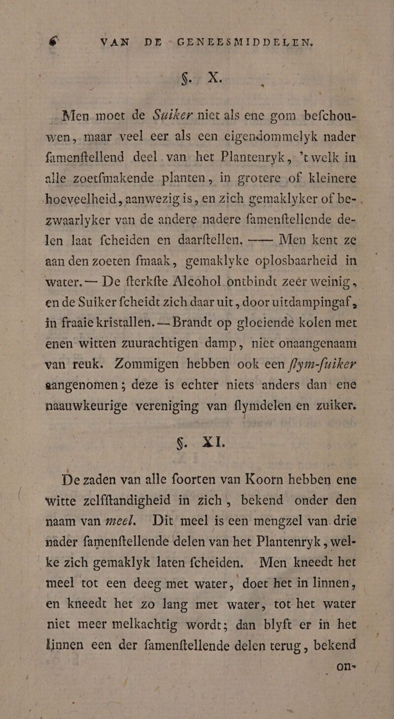 EEK, 23 Men moet de Swiker niet als ene gom befchou- wen, maar veel eer als een eigendommelyk nader famenftellend deel. van. het Plantenryk, ’t welk in alle zoetfmakende planten, in grotere of kleinere hoeveelheid, aanwezig is,en zich gemaklyker of be- zwaarlyker van de andere nadere famenftellende de- len laat fcheiden en daarftellen. —- Men kent ze aan den zoeten fmaak, gemaklyke oplosbaarheid in water. — De fterkfte Alcohol ontbindt zeer weinig en de Suiker fcheidt zich daar uit, door uitdampingaf, in fraaie kristallen. — Brandt op gloeiende kolen met enen witten zuurachtigen damp, niet onaangenaam van reuk. Zommigen hebben ook een flym-fuiker aangenomen 5 deze is echter niets anders dan ene naauwkeurige vereniging van lymdelen en zuiker, XL De zaden van alle foorten van Koorn hebben ene witte zelfftandigheid in zich, bekend onder den naam van meel. Dit meel is een mengzel van. drie nader famenftellende delen van het Plantenryk, wel- ke zich gemaklyk laten fcheiden. Men kneedt het meel tot een deeg met water, doet het in linnen, en kneedt het zo lang met water, tot het water niet meer melkachtig wordt; dan blyft er in het linnen een der famenftellende delen terug, bekend - ON»