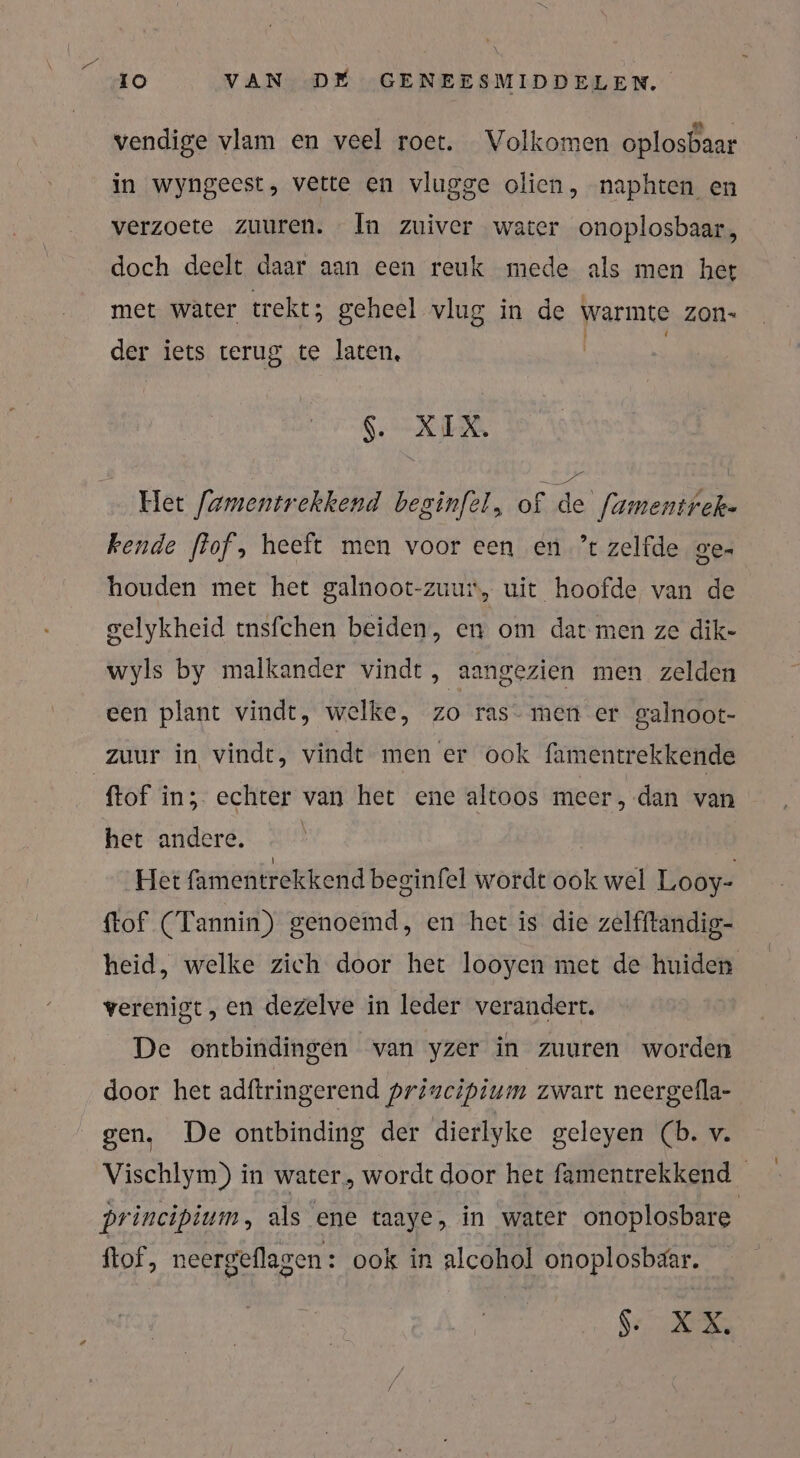 vendige vlam en veel roet. Volkomen oplosbaar in wyngeest, vette en vlugge olien, naphten en verzoete zuuren. In zuiver water onoplosbaar, doch deelt daar aan een reuk mede als men het met water trekt; geheel vlug in de warmte zon- der iets terug te laten, | | SE RD Het [amentrekkend beginfel, of de’ famentrek- kende ffof, heeft men voor een en ’t zelfde ge- houden met het galnoot-zuur, uit hoofde van de gelykheid ensfchen beiden, en om dat men ze dik- wyls by malkander vindt, aangezien men zelden een plant vindt, welke, zo ras- men er galnoot- zuur in vindt, vindt men er ook famentrekkende ftof in; echter van het ene altoos meer, dan van het andere. | Het famentrekkend beginfel wordt ook wel Looy- ftof (Tannin) genoemd, en het is die zelfftandig- heid, welke zich door het looyen met de huiden verenigt, en dezelve in leder verandert. De ontbindingen van yzer in zuuren worden door het adftringerend priweipium zwart neergella- gen. De ontbinding der dierlyke geleyen (b. v. Vischlym) in water, wordt door het famentrekkend principium, als ene taaye, in water onoplosbare ftof, neergeflagen: ook in alcohol onoplosbaar. 6 TE: ND: 05 0