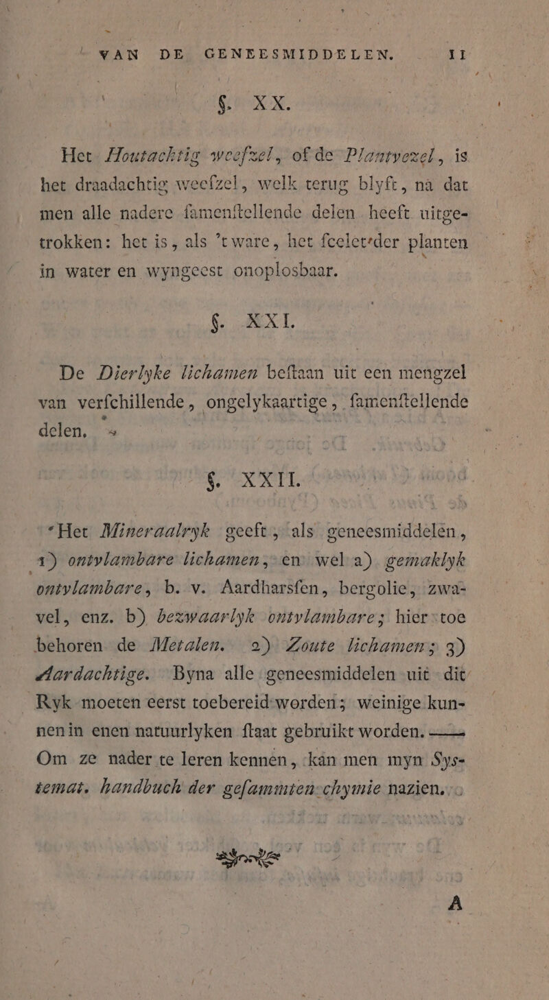 L VAN DE GENEESMIDDELEN, II ENE. Her: Houtachtig weefzel, of de Plantvezel, is het draadachtig weefzel, welk terug blyft, na dat men alle nadere famenitellende delen heeft uitge- trokken: het is, als ’tware, het fceler’der planten in water en wyngeest onoplosbaar. $. AXT. De Dierlyke lichamen beftaan uit een mengzel van verfchillende, ongelykaartige , famenftellende delen, =» XXL “Het Mineraalryk geeft, als geneesmiddelen, 1) ontvlambare lichamen, en wel a) gemaklyk ontvlambare, b. v. Aardharsfen, bergolie , zwa- vel, enz. b) bezwaarlyk ontvlambare; hierstoe behoren de Metalen. 2) Zoute lichamen; 3) ‚Aardachtige. Byna alle geneesmiddelen uit dit’ __Ryk moeten eerst toebereid-worden 3 weinige kun- nen in enen natuurlyken ftaat gebruikt worden. —— Om ze nader te leren kennen, ‘kan men myn Sys= temat, handbuch der gefammten-chymie nazien.