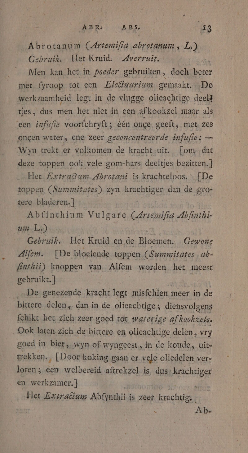 Aratus CArtemifia BEN L.) Gebruik. Het Kruid. Averruit. Men kan het in poeder gebruiken, doch beter met fyroop tot een Eleliuarium gemaakt. De werkzaamheid legt in de vlugge olieachtige deeld tjes, dus men het nier in een af kookzel maar als een infufie voorfchryft; é één onge geeft, met. zes ongen water, ene zeer geconcentreerde infufi 1: — Wyn trekt er volkomen de kracht wie. [om dat ‚deze toppen ook vele gom-hars deeltjes bezitten.] Het Extradum. Abrotani is krachteloos. [De toppen (Summitates) zyn krachtiger. dan de gro- tere bladeren. ] Abfinthium Vulgare (Artemifia Auf um L.) Gebruik. Het Kruid en de Bloemen. Gewone Alfem. [De bloeiende toppen (Summitates ab- finthii) knoppen van, Alfem worden het meest gebruikt. ] | „De genezende. kracht legt misfchien meer in de bittere delen „ dan in de olieachtige ; diehsvolgens fchikt het zich zeer goed tot waterige af kookzels. Ook laten. zich de bittere en olieachtige delen, vry goed in bier, wyn of wyngeest,, in de koude, uit- trekken. ‚ [Door koking. gaan er vele oliedelen ver- loren; een welbereid aftrekzel. is, dus, krachtiger en werkzamer. | / zl Het Exiraêtum Ablynckii; is zeer “krachtig. h Ab-