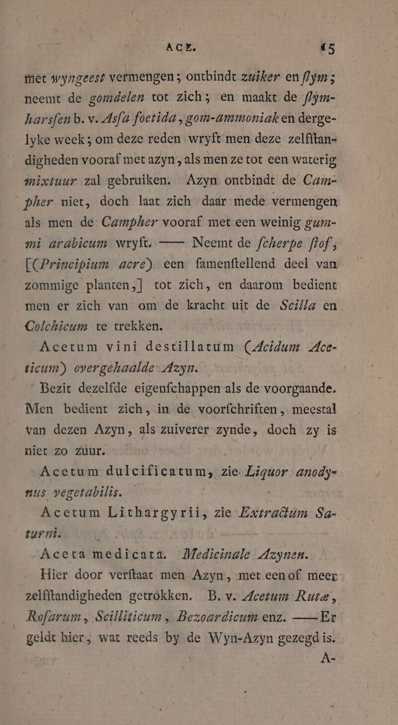 ACE. 1 “5 met wyngeest vermengen; ontbindt zuiker en flym 5 neemt de gomdelen tot zich; en maakt de (Zym- harsfenb. v. Asfa foetida , gom-ammoniak en derge- Iyke week; om deze reden wryft men deze zelfitan- digheden vooraf met azyn,, als men ze tot een waterig mixtuur zal gebruiken. Azyn ontbindt de Cams _pher niet, doch laat zich daar mede vermengen als men de Campher vooraf met een weinig gum- mi arabicum wryft. — Neemt de fcherpe flof, [(Prineipium acre) een famenftellend deel van zommige planten,] tot zich, en daarom bedient men er zich van om de kracht uit de Sci/Za en Colchicum te trekken. Acetum vini destillatum (Acidum Ace- ticum) overgehaalde‘ Azyn. | Bezit dezelfde eigenfchappen als de voorgaande. Men bedient zich, in de voorfchriften , meestal van dezen Azyn, als zuiverer zynde, doch zy is niet zo Zur. Acetum dulcificatum, zie. Liguor anody- nus vegetabilis. Acetum Lithargyrii, zie Exiraöiim Sa- turmi. | h i Aceta medicata. Medicinale Azynen. Hier door verftaat men Azyn,-met eenof meer zelfftandigheden getrokken. B. v. Acetum Rute, Rofarum, Scilliticum , Bezoardicum enz. —Er geldt hier, wat reeds by de Wyn-Azyn gezegd is. A-