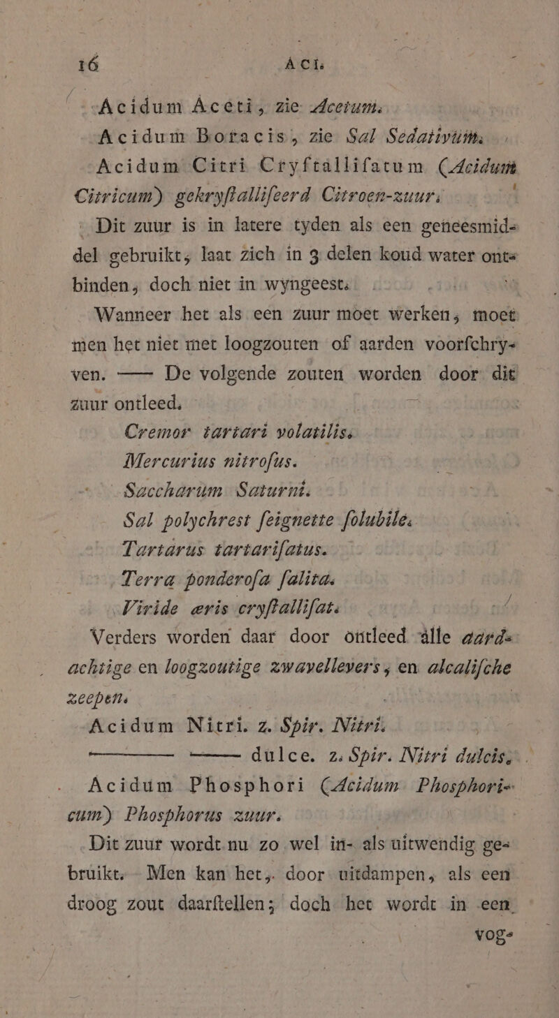 vAcidum Aceti, zie Leeium: Acidum Boracis, zie Sal Sedativums Acidum Citri Cryftallifatum Acid Citricum) gekryftallifeerd Citroen-zuur: Dit zuur is in latere tyden als een gencesmid- del gebruikt; laat zich in 3 delen koud water ont= binden, doch niet in wyngeest; | Wanneer het als een zuur moet werken; moet men het niet met loogzouten of aarden voorfchry- ven. — De volgende zouten worden door: dit zuur ontleed, ; | Cremor tartari volatilis, Mercurius nitrofus. Saccharum Saturn. Sal polychrest feignette folubiles Tartarus tartarifatus. Terra ponderofa falita: Viride eris eryfallifat: Verders worden daar door öttleed Alle garde achtige en loogzoutige zwavellevers ; en aaa il 3eepens Acidum Nitri. z. Spir. Nitri. —— dulce. 2: Spir. Nitri dulden Acidum Phosphori (Aeidum Phosphori« cum) Phosphorus zuur. Dit zuur wordt. nu zo wel in- als uitwendig ge= bruikt, Men kan het, door uitdampen, als een droog zout daarftellen; doch het wordt in een vog-