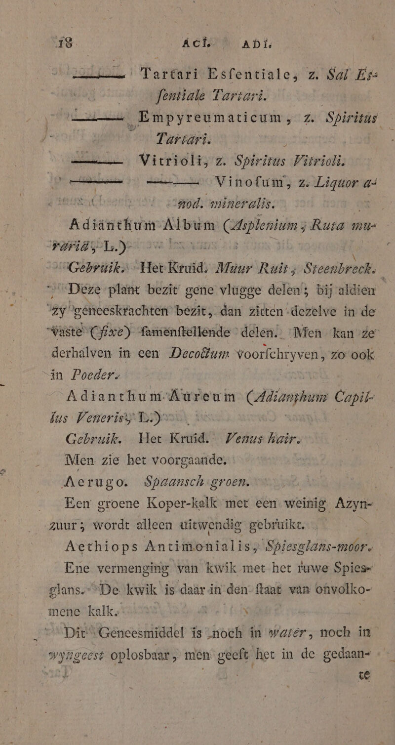 Tartari Esfentiale, z. Sal Ess Jentiale Tartari. Empyreumaticum, z. Spiritus wer Tartart. Ba Vitrioli, z. Spiritus Virrioli. — — Vinofum, ze Liquor as hert so 'mineralis. EN Adiänthum Album Hiplenium ; Ruta mu- raid, 1. yalıaw Jana Gebruik Het Kruid. Muur Ruit; Steenbveck, Deze plant bezit gene vlugge delen; bij aldien gg be geneeskfachten” bezit, dan zitten -dezelve in de Waste Cfixe) famenttellende delen.” Men kan ze derhalven in een Decodum voorfchr ryven zo ook “in Poeders Adianthum-Áureu im CAdianymem Capil- bus Venerisy BY Gebruik. Het Kruid: Venus hair. Men zie het voorgaande. Aerugo. Spaansch groen. | Een groene Koper-kalk met een weinig Azyn- zuur; wordt alleen uitwendig gebruikt. | Aethiops Antimonialis, Spiesglans- moor. Ene vermenging van kwik met het ruwe Spies slans. De kwik is daar in den a van onvalko- mene kalk: a \ Dit“ Geneesmiddel is ‚noch in water, noch in wyageest oplosbaar; men geeft het in de gedaan- | | ce