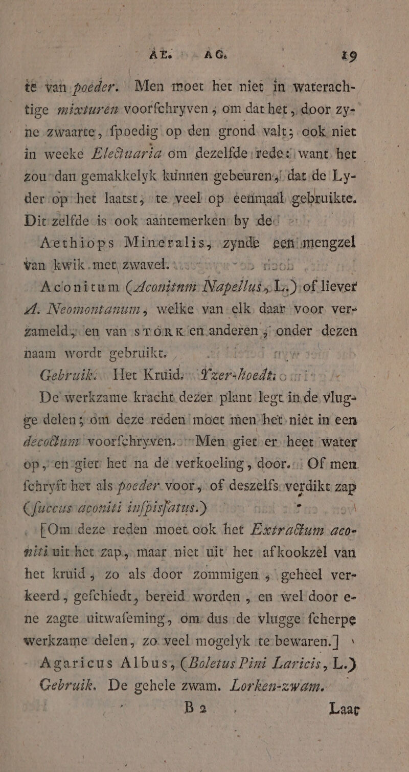„Akon Ad te Me te van poeder. Men moet het niet in waterach- tige mixiuren voorfchryven ; om dat het „door zy-' ne „zwaarte, {poedig op den grond valt; ook niet in weeke Ele@uaria om dezelfde redes want het zoudan gemakkelyk kunnen gebeuren datde Ly- der ‘op’ het laatst; “te veel op éetimaal gebruike, Die zelfde is ook aantemerken by de. Aethiops me EN gem! limengzel van ‘kwik met, zwavel. : ver “bb Ol Aconitum Esteio ebs Es 5 of liever A. Neomontanum, welke van elk daar voor vers zamelden van sTóRK en anderen ; onder dezen naam wordt gebruikt, led. atie Hirn Gebruik. Het Kruid: en kolls art Je De werkzame kracht dezer plant legt inde dn ge delen; om deze reden! moet men het, niet in een decoftum voorfchryven.>Men giet er heet. water op „en-giet het na de verkoeling door. Of men. fchryfc het als poeder voor „of deszelfs. verdikt zap Cfueeusvaeoniti infpisfatus.) © © $ gi ‚ :EOmideze reden moet ook het Extratum aco- ieh uithet zap, maar niet uit het afkookzèl van het kruid; zo als door zommigen ;\gceheel ver- keerd, gefchiedt, bereid. worden , en wel door e- ne zagte uitwafeming, om: dus de vlugge fcherpe Werkzame delen, zo. veel mogelyk :te-bewaren. ] Agaricus Albus, (Boletus Pini Laricis, L.) Gebruik. De gehele zwam. Lorken-zwam. id | Laar