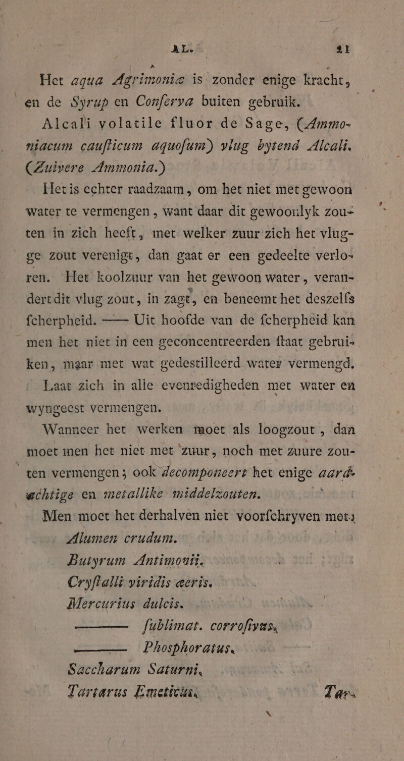 Het agua Agrimonie is zonder enige kracht, en de Syrup en Conferva buiten gebruik. | Alcali volatile fluor de Sage, (Ammo- niacum caufticum aquofum) vlug bytend Alcali. (Zuivere Ammonia.) Hetis echter raadzaam, om het niet met gewoon water te vermengen , want daar dit gewoonlyk zou: ten in zich heeft, met welker zuurzich het vlug- ge zout verenigt, dan gaat er een gedeelte verlo ren. Het koolzuur van het gewoon water, veran- dert dit vlug zout, in zaot, en beneemt het deszelfs fcherpheid. —- Uit hoofde van de fcherpheid kan _men het niet in een geconcentreerden ftaat gebrui- ken, maar met wat gedestilleerd water vermengd, Laat zich in alle evenredigheden met water en wyngeest vermengen. Wanneer het werken moet als loogzout , dan moet men het niet met ‘zuur, noch met zuure zou- ten vermengen; ook decomponeert het enige aard: wchtige en meiallike middelzouten. Men moet het derhalven niet voorfchryven met: Alumen crudum. © Bere; Buiyrum Antimonii. . Cryfalli yiridis eeris. Mercurius dulcis. — fublimat. corrofiyus, Phosphoratus. Saccharum Saturni, | Tartarus Emeticin, Tarı