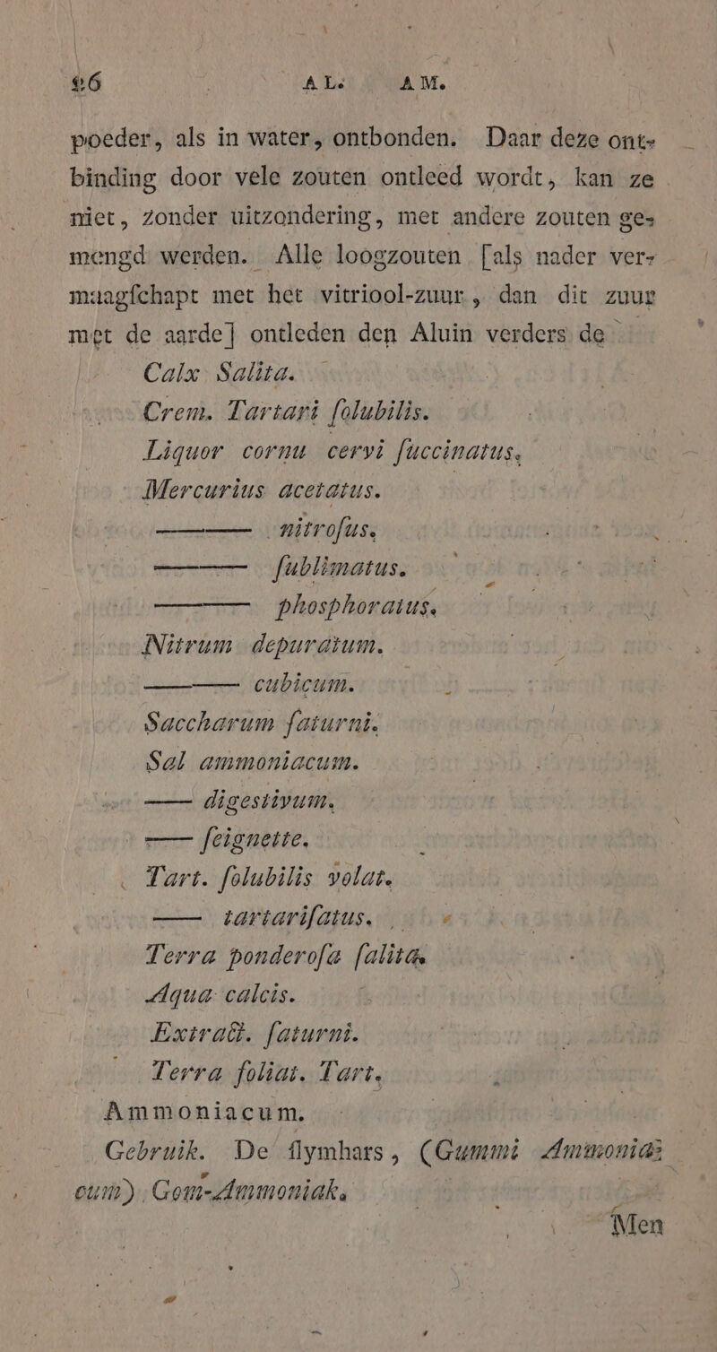 4 6 A Le AM. poeder, als in water, ontbonden. Daar deze ont- binding door vele zouten ontleed wordt, kan ze niet, Zonder uitzondering, met andere zouten ge- mengd werden. Alle loogzouten [als nader ver- maagfchapt met het vitriool-zuur.„ dan dit zuur met de aarde] ontleden den Aluin verders de | Calx. Salita. Crem. Tartari folubilis. Liquor cornu cervi fuccinatus. Mercurius acetatus. | ‚nitrofus. m fäblimatus. —— phosphoraius. Nitrum depuratum. _— cubicum. Saccharum faiurni. Sal ammoniacum. —— digestivum, ve [eigneite. Tart. folubilis volat. —— tariarifatus. , &gt; Terra ponderofa [alita Aqua: calcis. Extraët. faturni. | Terra foliat. Tart, Ammoniacum. | Gebruik. De flymhars , (Gummi Ammoniaz cum) Gom-Ammoniak. | Men