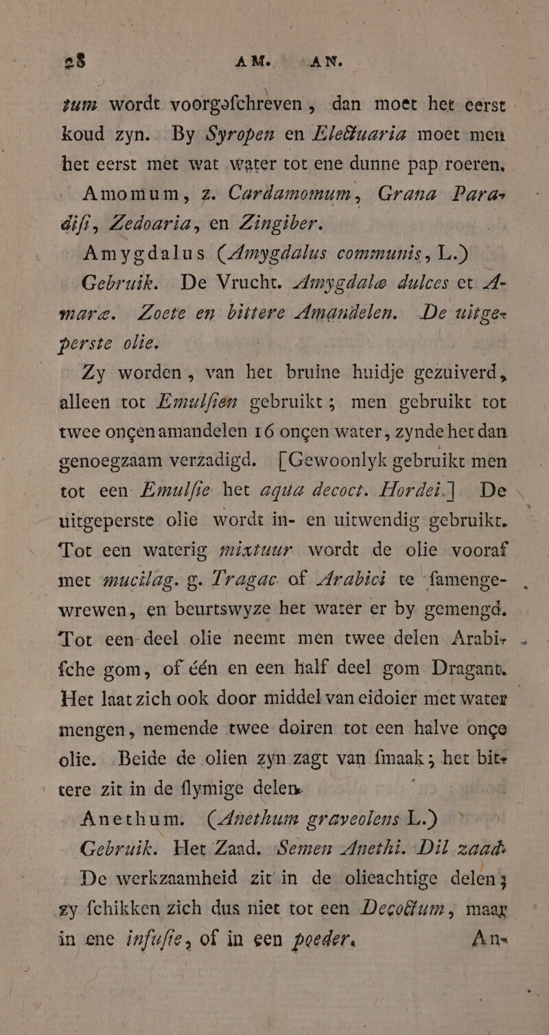 zum wordt voorgofchreven „ dan moet het eerst koud zyn. By Syropen en Eleötuaria moet men het eerst met wat water tot ene dunne pap roeren, Amomum, z. Cardamomum, Grana Para» diff, Zedoaria, en Zingiber. | Am yodalus (Amygdalus communis, L.) Gebruik. De Vrucht. Amygdale dulces et A- mare. Zoete en bittere Amandelen. De uitgez perste olie. | Zy worden, van het bruine huidje gezuiverd, alleen tot Emulften gebruikt; ; men gebruikt tot twee ongen amandelen 16 ongen water, zynde het dan genoegzaam verzadigd. | Gewoonlyk g gebruikt men tot een Emulfie het agua decoct. Hordei.] De » uitgeperste olie wordt in- en uitwendig gebruikt. | Tot een waterig mixtuur wordt de olie vooraf met mucilag. g. Tragac of Arabici te famenge- | wrewen, en beurtswyze het water er by gemengd. Tot een deel olie neemt men twee delen Arabi- fche gom, of één en een half deel gom Dragant. Het laat zich ook door middel van eidoier met water mengen, nemende twee doiren tot een halve onge olie. Beide de olien zyn zagt van a ‚het bite tere zit in de flymige delen. | Anethum. (Anethum graveolens L.) Gebruik. Het Zaad. Semen Anethi. Dil zaad: De werkzaamheid zit in de olieachtige delen zy fchikken zich dus niet tot een Decofum, maar in ene infufte, of in een poeder. An«