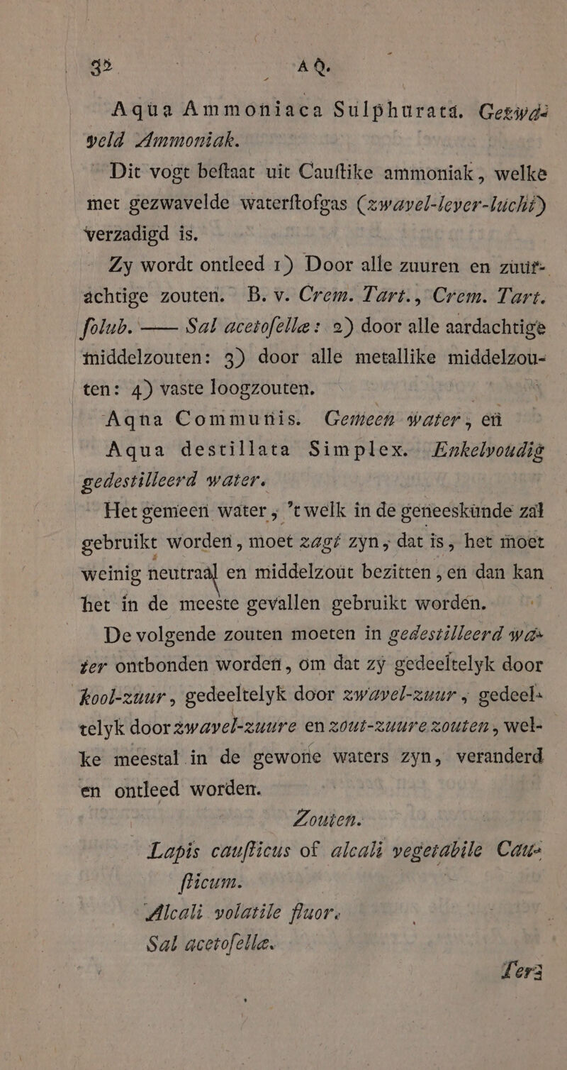 Aqua Ammoniaca Sulphurats. Geswdä veld Ammoniak. | Dit vogt beftaat uit Cauftike ammoniak , welke met gezwavelde waterftofgas (zwaäyel-lever-hicht) verzadigd is. Zy wordt ontleed 1) Door alle zuuren en zuur- achtige zouten. B. v. Crem. Tart., Crem. Tart. folub. —- Sal acetofelle : 2) door alle aardachtige middelzouten: 3) door alle metallike middelzou- ten: 4) vaste loogzouten. | Aqna Communis. Gemeen water, eù Aqua destillata Simplex. Enkelvoudig gedestilleerd water. Het gemeen water ; ’t welk in de geneeskünde zal gebruikt worden , moet zagf zyn, dat is &gt; het moet weinig neutraal en middelzout bezitten „en dan kan | het in de meeste gevallen gebruikt worden. De volgende zouten moeten in gedestilleerd was ter ontbonden worden, om dat zy gedeeltelyk door kool-zuur , gedeeltelyk door zwavel-zuur ; gedeel: telyk door zwavelzuure en zout-zuure zouten , wel- ke meestal in de gewone waters zyn, veranderd en ontleed worden. Zouien. Lapis cauflicus of alcali vegerabile Car fficum. | Alcali volatile fluor, Sal acetofelle. Terz