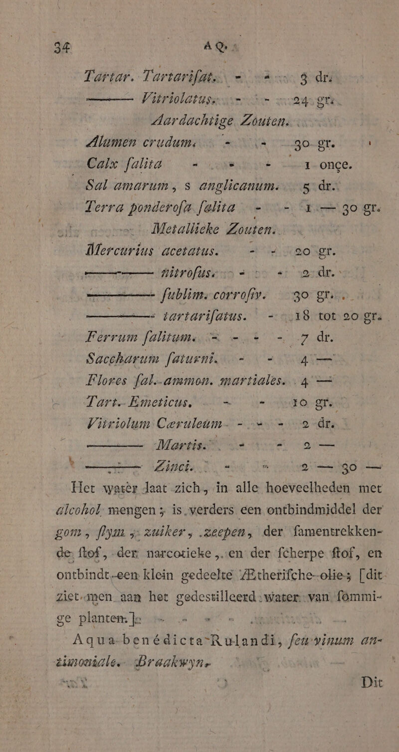 de ON Tartar. Tartarifdats, = ann $ dr. Vitriolatussvr en 243 et | Aardachtige Zouten: Alumen erudums sv 30- gr. Calx falita - - 1 once. Sal amarum, s anglicanum.…— 3.dr.. Terra ponderofa.felita - - 1. 30 gt. x... Metallieke Zouten. Mercurius acetatus. - = oogt. Er RT nitrofusenn son +: erder - fublims corrofiv. go gr. = tartarifatus. -.18 tot 20 gr. Ferrum falitum. == 7 dr. Saccharum faturni_ == 4 Flores fal.-ammon. martiales. 4 — Tart Emeticus, ae er Vitriolum Ceruleum- - =, - 2 dr. Martis” A asen | ton Zins = Jee eed es Het water daat zich, in alle hoeveelheden met alcohol; mengen ; is. verders een ontbindmiddel der gom, flym z„: zuiker, .zeepen, der famentrekken- de, ftef, der: narcotieke „en der fcherpe ftof, en ontbindt-een klein gedeelte ZEtherifche-olies [dit- ziet-anen. aan het gedestilleerd water: van fommi- ge planten: Je | | Aqua-ben GU ER oled fed vinum an- dimontale. Graakwyne 3 a ek | 3 | Dit