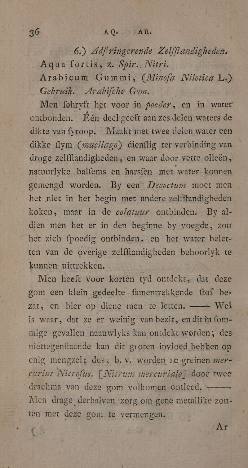 6.) Adflringerende Zelfftandigheden, Aqua fortis, z. Spir. Nüri. Arabicum Gummi, (Minofa Nilotica L.) Gebruik. Arabifche Gom. Men fehryft het voor in poeder, en in water ontbonden. Eén deel geeft aan zes delen waters de dikte van fyroop. Maakt met twee delen water een dikke {lym (mucilago) dienftig ter verbinding van droge zelfitandigheden, en waar door vette olieën, natuurlyke balfems en harsfen met water konnen gemengd worden. By een Decoctum moet men het niet in het begin met andere zelfftandigheden koken, maar in de colatuur ontbinden. By al- dien men het er in den beginne by voegde, zou het zich fpoedig ontbinden, en het water belet- ten van de overige zelfftandigheden behoorlyk te kunnen uittrekken. | Men heeft voor korten tyd ontdekt dat ie gom een klein gedeelte famentrekkende ftof be- zat, en bier op diene men te letten. —— Wel is waar, dat ze er weinig van bezit, en dit in fom- mige gevallen naauwlyks kan ontdekt worden; des niettegenftaande kan dit groten invloed hebben op enig ERR duss b. v. worden 10 greinen mer- cursus Nir ofus. | Nitrum mercuriale]-door twee \ _Grachma, van deze gom volkomen ontleed, Men drage derhalven ‘zorg om.gene metallike zou- ten met deze gom te vermengen. bn, | , EE a } u