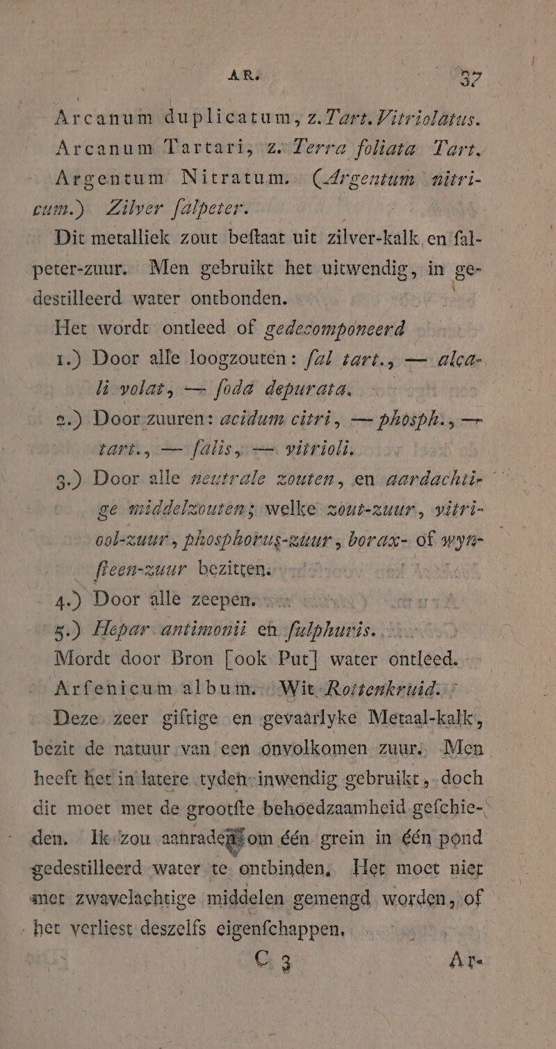 AR. ROA Arcanum duplicatum, z. Tart. Vitriolatus. Arcanum Tartari, ze Zerra foliata Tart. Argentum Nitratum.. (Argentum nitri- eum.) Zilver falpeter. | Dic metalliek zout beftaat uit zilver-kalk. en fal- peter-zuur. Men gebruikt het uitwendig, in gen destilleerd water ontbonden. Het wordt ontleed of gedesomponeerd 1.) Door alle loogzouten:: fal tart., — alca- li volat, — foda depurasa. — 2.) Door zuuren: acidum citri, — phosph., — tari., — falisy — vitrioli. 3.) Door alle neutrale zouten, en aardachti- ge middelzouten; welke zout- zuur, vitri- ool-zuur, phosphorus-ziur , borax- of HM freen-zuur bezitten; us Door alle zeepen. = | 3.) Hepar antimonii eh. fulphuris. .... Mordt door Bron [ook Pur] water ontleed. Arfenicum album. Wit Rotsenkruid. ’ Deze, zeer giftige en gevaarlyke Metaal-kalk, bezit de natuur van een onvolkomen. zuur, Men heeft het in latere „tydehinwendig gebruikt „doch dit moet met de grootfte behoedzaamheid.gefchie- den. Ik'zou aahradegf om één. grein in één pond gedestilleerd water te ontbinden, Het moet niet amet zwavelachtige middelen gemengd worden, of „het verliest deszelfs cigenfchappen, | C3 Ar