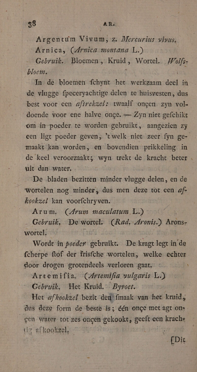 28 AR, Argentum Vivum, z. Mercurius vivus, Arnica, (Arnica montana L:) Gebruik. Bloemen, Ära Wortel. Wolfs | bloem, In de bloemen fchynt het werkzaam deel in de vlugge fpeceryachtige delen te huisvesten, dus best voor een aftrekzel: twaalf voncen. zyn vol- doende voor ene halve onge. — Zyn niet gefchikt om in poeder. te worden gebruikt, aangezien zy een ligt poeder geven, “welk niet zeer fyn ge- maakt kan worden, en bovendien prikkeling de keel veroorzaakt; wyn trekt de kracht beter \ uit dan. water, | De bladen bezitten minder vlugge dela en 1 de wortelen nog minder, dus men deze tot een af- kookzel kan voorfchryven. Arum. (Arum maculatum L.) ‚Gebruik. De wortel. (Rad. Aronis.) Arons- he Ï wr Wordt in poeder brent De kragt legt in'de fcherpe ftof der frisfche wortelen, welke echter. door drogen grotendeels verloren gaat, \ Artemifia, CArtemifi a vulgaris L.) Gebruik, Het Kruid. Byvoet, Het af kookzel bezit den‘ fmaak van het ku; dus deze form de ‘beste is; één once met agt ons gen water tot zes ongen gekookt, geeft een krache gr afk oakzel, r Die