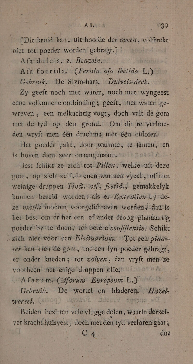 f ASK | 099 [Dit-kruid kan, uit hoofde der moxa, volftreke niet tot poeder worden gebragt. | ' Afa dutcis, z. Benzoin. Afa foetida, (Ferula afa foetida Le Gebruik. De Slym-hars. Duivels-drek. Zy geeft noch met water, noch met wyngeest eene volkomene ontbinding; geeft, met water ge- wreven , een melkachtig vogt, doch valt de gom met de tyd op den grond. Om dit te verhoe- den wryft men één drachma met één eidoier. Het poeder pakt, door warmte, te fanten, en is boven dien zeer: onaangenaam, | -Best fchikt- ze zieh‘\tot Pillen, welke uit’deze som, opzich' zelf,in enen warmer vyzel „of mee weinige druppen Tinêt. asf, foetid.,; gemakkelyk kunnen bereid worden s-als ‚er Extrablen by \de- ze masfa' moeten voorgefchreven worden, -dan’is her best om:er het een of ander droog plantaartìg, poedêr” byte doen; ter betere confftentie. Schikt ‚zich miet-voor- een Eleötuarium. Tot een plaas- ser kan: men de gom, tateen fyn poeder gebragt, er onder kneden ; tot zalven, dan vryft men Ze voorheen mer enige drappen olies’ hak Afarum(Afarum Europeum LJ” Gebruik. De wortel en bladeren, Hazel. wortel, ar | Beiden bezitten vele vlugge delen, waarin derzel- ver kracht.huisvest, doch met den tyd verloren gaat; C 4 dus