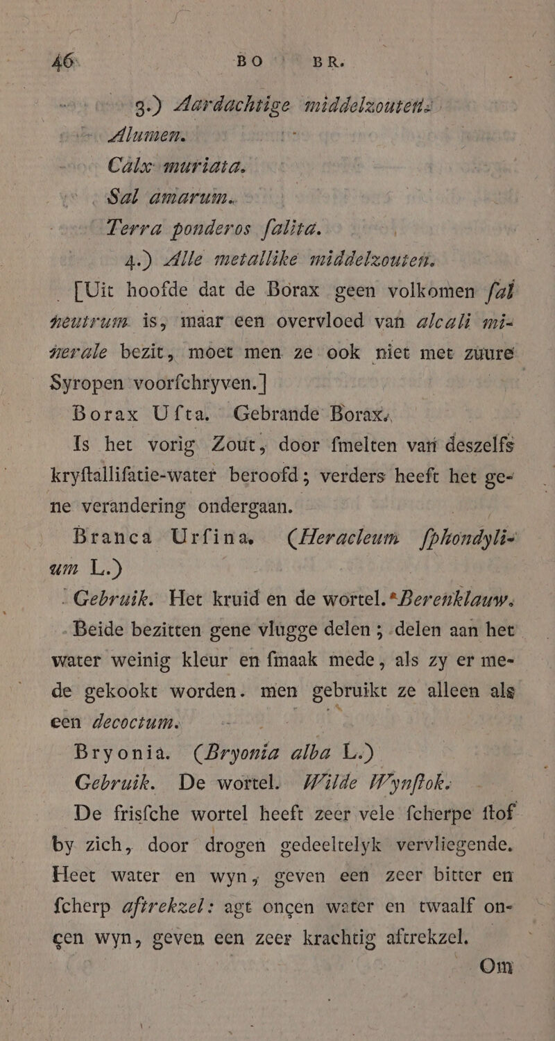 3.) Aar dachtig ge middelzoutens =. Alumen. … Calx: muriata. Sal amarum. Terra ponderos falita. | 4.) Alle metallike middelzouten. ‚ [Uit hoofde dat de Borax geen volkomen fal hei um is, maar een overvloed van alcali mi- nerale bezit, moet men ze ook niet met züure Syropen voorfchryven. ] | Borax Ufta. Gebrande Borax, Is het vorig Zout, door fmelten var deszelfs kryftallifatie-water beroofd; verders heeft het ge= ne verandering ondergaan. Branca Urfina (Heracleum fphondylie um L.) „Gebruik. Het kruid en de wersusberelitadd, „Beide bezitten gene vlugge delen ; „delen aan het water weinig kleur en fmaak mede, als zy er me- de gekookt worden. men gebruikt ze alleen alg een decoctum. 15 A Ak Bryonia. (Bryonia alba L.) Gebruik. De wortel. Wilde Wynftok: De frisfche wortel heeft zeer vele fcherpe ftof by zich, door drogen gedeeltelyk vervliegende. Heet water en wyn, geven een zeer bitter en fcherp aftrekzel: agt oncen water en twaalf on- gen wyn, geven een zeer krachtig aftrekzel. — | Om