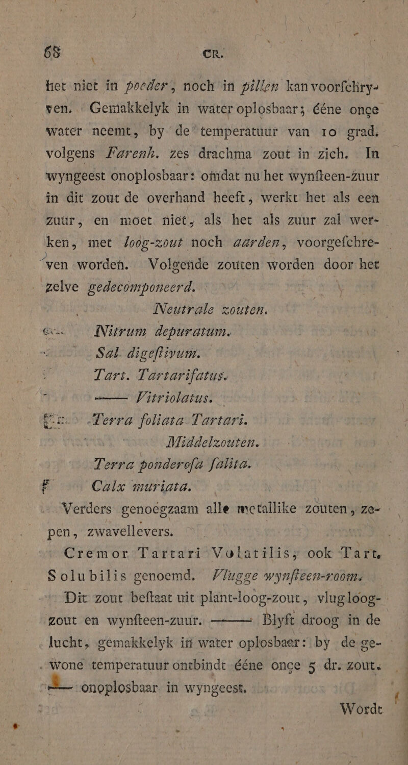 het niet in poeders noch in pillen kan voorfchry- ven, Gemakkelyk in water oplosbaar; ééne once water neemt, by de’ temperatuur van 1o grad, volgens Farenh. zes drachma zout in zich. In wyngeest onoplosbaar: omdat nu het wynfteen-zuur in dit zout de overhand heeft; werkt het als een zuur, en möet niet, als het als zuur zal wer- ken, met Joog-zout noch aarden, voorgefchre- “ven worden. Volgende zouten worden door het zelve gedecomponeerd. | Neutrale zouten. Kn Nitrum depuratum. Sal. digeftivum. Tart. Tartarifatus. i | Vitriolatus. En Terra foliata-Tartari. Middelzouten. Terra ponderofa falita. Calx muriata. Verders genoegzaam alle metallike zouten „ze- Rs) pen, zwavellevers. | Cremor Tartari Volatilis; ook Tart. Solubilis genoemd. /lugge wynfteen-room: Dit zout beftaat uit plant-loog-zout, vlug loog- ‚ Blyft droog in de zout en wynfteen-zuur. lucht, gemakkelyk in water oplosbaer: by de-ge- . wone temperatuur ontbindt ééne once 5 dr. zout. = onoplosbaar in wyngeest, Wordt