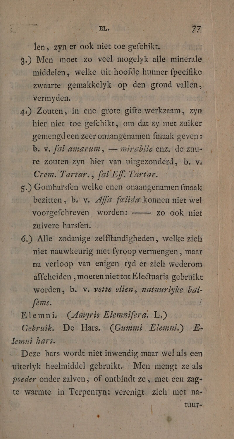 len, zyn er ook niet toe gefchikt. 3.) Men moet zo veel mogelyk alle minerale middelen, welke uit hoofde hunner fpecifike zwaarte gemakkelyk op den grond vallen, vermyden. | 4:) Zouten, in ene grote gifte werkzaam, zyn hier niet toe gefchikt, om dat zy met zuiker gemengd een zeer onaangenamen fmaak geven: b. v. fal amarum, — mirabile enz. de\zuu- re zouten zyn hier van uitgezonderd, b, va Crem. Tartar., [al Ef: Tartar. 5.) Gomharsfen welke enen onaangenamen fmaak bezitten, bs v. Afla felida konnen niet wel zo ook niet voorgefchreven worden: zuivere harsfen. | 6.) Alle zodanige zelfftandigheden, welke zich niet nauwkeurig met fyroop vermengen, maar na verloop van enigen tyd er zich wederom affcheiden ‚moeten niet tot Electuaria gebruike worden, b. v. vette Bene natuurlyke EN. fems. Elemni. (Amyris Elemnifera. L.) Gebruik. De Hars. (Gummi Elemni.) -E- Deze hars wordt niet lie maar wel als een uiterlyk heelmiddel gebruikt. Men mengt ze als poeder onder zalven; of ontbindt ze, met een zag- te warmte in Terpentyn:; Pille zich met na- ( _tuur-