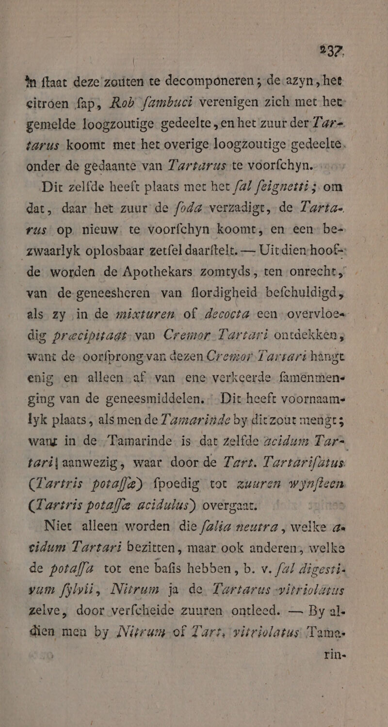 In ftaat deze'zouten te decomponeren ; de.azyn, het citroen fap, Rob fambuci verenigen zich met hee: gemelde loogzoutige gedeelte „en het zuur der Tar- tarus koomt met het overige loogzoutige gedeelte, onder de gedaante van Tartarus te voorfchyn. Dit zelfde heeft plaats met het /a/ feignetti ; om dat, daar het zuur de foda-verzadigt, de Tarta- rus op. nieuw. te voorfchyn koomt, en een: be= zwaarlyk oplosbaar zerfel daarftelt, — Uitdien-hoof=: de worden de Apothekars zomtyds, ten onrecht, van de-geneesheren van flordigheid befchuldigd, als zy in de mixsuren of decocta een overvloes dig precipitaat-van Cremor-Tartari ontdekken, want de oorfprong van dezen Cremor Tartari hängt enig en alleen ‚af van „ene verkeerde famenmens ging van de geneesmiddelen, Dit heeft voornaam- lyk plaats, als men de Tamarinde by diczout mengts wang in de Tamarinde- is dat zelfde zeidum T ars tarij aanwezig, waar door de Tart. Tartarifätus (Tariris potafle) fpoedig tot zuuren wynfteen (Tartris potafle acidulus) overgaar. je Niet alleen worden die (alia neutra, welke a cidum Tartari bezitten, maar ook anderen, welke de potal]a tot enc bafis hebben, b. v. fal digesti. vam fylvii, Nitrum ja de Tartarus -vitriolatus zelve, door verfcheide zuuren ontleed. — By al. dien men by Nitrum-of Tart, vitriolatus Tame- rin»