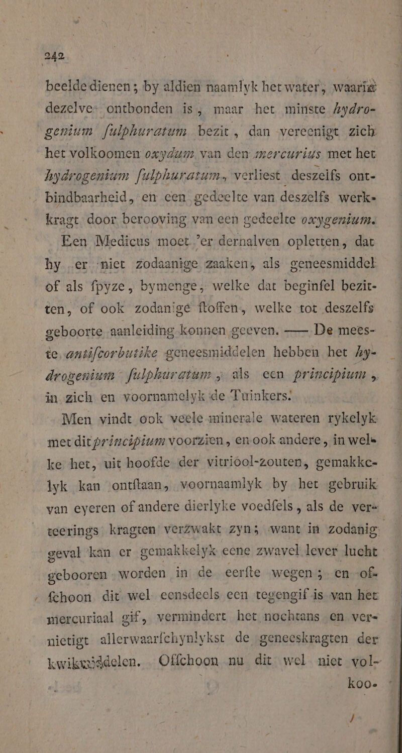 beelde dienen ; by aldien naamlyk het water; waarië dezelve: ontbonden is, maar het minste Aydro- genium fulphuratum bezit, dan vereenigt zich het volkoomen oxydum van den mercurius met het hydrogenium fulphuratum, verliest deszeifs ont- … bindbaarheid, en een gedeelte van deszelfs werke kragt door berooving van een gedeelte oxygenium. Een Medicus moet ’er dernalven opletten, dat hy „er ‘niet Zodaanige zaaken, als geneesmiddel of als fpyze, bymenge, welke dat beginfel bezit- ten, of ook zodanige ftoffen, welke tot deszelfs geboorte aanleiding konnen geeven. — De mees- te, antifcorbutike geneesmiddelen hebben het Ay- drogenium fulphuratum „ als een principium , in zich en voornamelyk de Tuinkers. … Men vindt ook veele minerale wateren rykelyk: mer dit principium voorzien, en ook andere , in wel» ke het, uit hoofde der vitriool-zouten, gemakkc- lyk kan ontftaan, voornaamlyk by het gebruik van eyeren of andere dierlyke voedfels , als de ver= teerings kragten verzwakt zyn; want in zodanig. geval ‘kan er gemakkelyk eene zwavel lever lucht gebooren worden in de eerfte wegen; en of. Schoon dit wel eensdeels een tegengif is van het mercuriaal gif, vermindert het nochtans en vers nietigt allerwaarfchynlykst de geneeskragten der kwikmiddelen. Offchoon nu dit wel niet vol- | koo- J