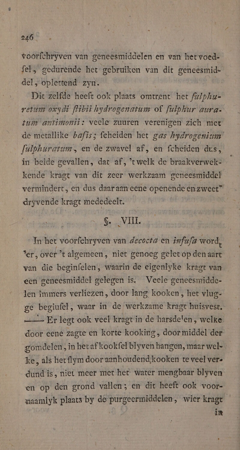 voorfchryven van geneesmiddelen en van hetvoed- fel, gedurende het‘ gebruiken van dit geneesmid- del, oplettend zyn. Dit zelfde heeft ook plaats omtrent het fulphu- resum oxydi fibii hydrogenatum of fulphur aura- zum antimonii: veele zuuren verenigen zich met de metallike bafis; feheiden het gas hydrogenium [ulpkurarum, en de zwavel af, en Scheiden dus, in beide gevallen, dat af, ’twelk de braakverwek- kende kragt van dit zeer werkzaam geneesmiddel vermindert, en dus daaraan eene openénde en zweet” dryvende kragt mededeelt. $. _VIIL In het voorfchryven van decocta en infufa word, Ser, over t algemeen, niet genoeg gelet op den aart van die beginfelen, waarin de eigenlyke kragt van een geneesmiddel gelegen is. Veele geneesmidde- len immers verliezen, door lang kooken , het vlug- ge begiufel , waar in de werkzame kragt huisvest. —_— Er legt ook veel kragt i in de harsde! en, welke. door eene zagte en korte kooking, doormiddel der gomdelen, in herafkookfel blyven hangen, maarwel- ke, als het flym door aanhoudend;kooken te veel vere dund is, niet meer met het water mengbaar blyven en op den grond vallen; en dit heeft ook voor- maamlyk plaats by de purgeermiddelen, wier kragt | | in