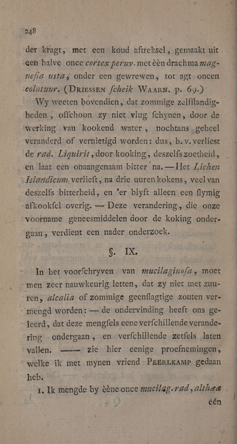 der kragt, met een koud aftreksel, gemaakt uit. Gen halve once cortex peruy. met èèn drachma mag- nefia ustag onder een gewrewen, tot agt oncen colatuur, (Driessen fcheik Waarn. p. 69.) heden ,„.offehoon zy niet vlug fchynen, door de werking . van kookend water , nochtans geheel veranderd of vernietigd worden: dus, b.v. verliest de rad. Liguirit „door kooking, deszelfs zoetheid, en laat een onaangenaam bitter na. — Het Lichen : Isiandicum.verlieft, na drie uurenkokens, veel van deszelfs bitterheid, en ‘er blyft alleen een flymig afkookfel overig. — Deze verandering, die onze voorname geneesmiddelen door de koking ondere gaan, verdient een nader onderzoek. %. DL In het voorfchryven van mucilaginofa, moet men zeer nauwkeurig letten, dat zy niet met zuu- ren, alcalia of zommige geenflagtige zouten ver- mengd worden: — de ondervinding heeft ons ge- “teerd, dat deze mengfels eene verfchillende verande- ring -ondergaan , en. verfchillende zetfels laten vallen. zie hier eenige proefnemingen, welke ik met mynen vriend PeERLKAMP gedaan heb. | ‚ed 1. Ik mengde by èèneonce mucilgg.rad,althea één &gt; RES z 1 fe Sct. adden a