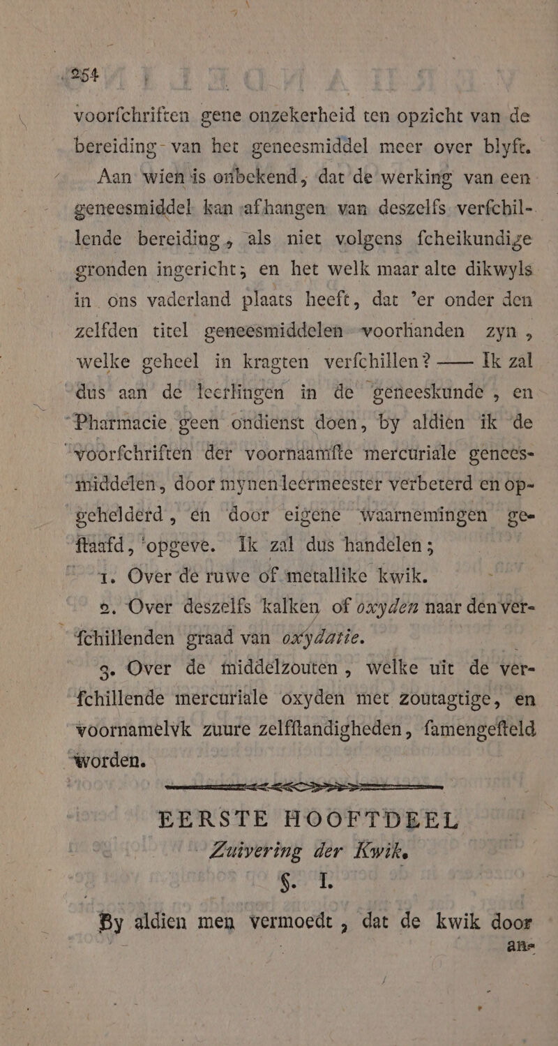 „254 voorfchriften gene onzekerheid ten opzicht van de bereiding- van het geneesmiddel meer over blyft. Aan wien is onbekend, dat de werking van een geneesmiddel kan vaf hangen van deszelfs. verfchil- lende bereiding, als niet volgens fcheikundige gronden ingericht; en het welk maar alte dikwyls in ons vaderland plaats heeft, dat ’er onder den zelfden titel geneesmiddelen voorkianden zyn, welke geheel in kragten verfchillen? — Ik zal dus aan de teerlingen in de geneeskunde , en “Pharmacie geen ondienst doen, by aldien ik de Yoorfchriften der voornaamfte mercuriale gences- “middelen. door mynenleermeester verbeterd en op= gehelderd, en door eigene waarnemingen gee ftaafd, ‘opgeve. Ik zal dus handelen ; 1. Over de ruwe of metallike kwik. } o. Over deszelfs kalken of oxyden naar denver- fchillenden graad van oxydatie. . Over de middelzouten , welke uit de ver- fehillende mercuriale oxyden met zoutagtige, en voornamelvk zuure zelfftandigheden, famengefteld “worden. EERSTE HOOFTDEEL Zuivering der Kwik, 1 va By aldien men vermoedt , dat de kwik door | afne