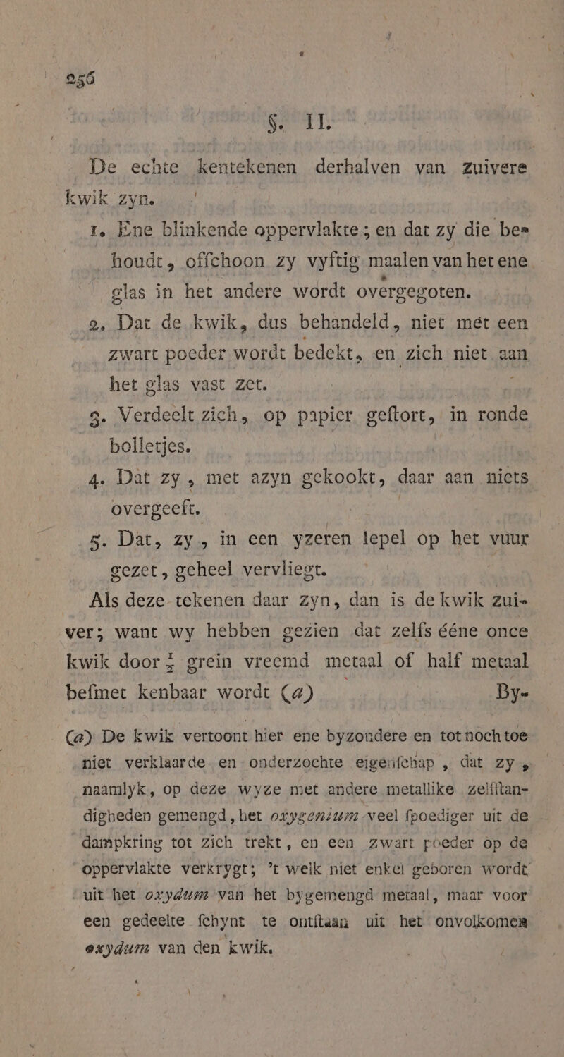 250 RANT: De echte kentekenen derhalven van zuivere kwik zyn. 1. Ene blinkende oppervlakte; en dat zy die bes houdt, offchoon zy vyftig.maalen van het ene glas in het andere wordt overgegoten. 2. Dat de kwik, dus behandeld, niet met een zwart poeder wordt bedekt, en zich niet aan het glas vast zet. 5. Verdeelt zich, op papier geftort, in ronde | bolletjes. 4. Dat zy , met azyn gekookt, daar aan niets overgeeft. | 5. Dat, Zy» in een yzeren lepel op het vuur gezet, geheel vervliegt. 4 Als deze tekenen daar zyn, dan is de kwik zui- ver; want wy hebben gezien dat zelfs ééne once kwik door, grein vreemd metaal of half meraal befinet kenbaar wordt (4) By- (a) De kwik vertoont hier ene byzondere en tot nochtoe niet verklaarde en- onderzochte eigerifchap ‚dat Zy: naamlyk, op deze wyze met andere metallike zeiiitan- digheden gemengd, het osygenium veel fpoediger uit de dampkring tot zich trekt, en een zwart poeder op de oppervlakte verkrygt; ’t welk niet enkel geboren wordt uit het oxydum van het bygemengd metaal, maar voor een gedeelte fchynt te ontftaan uit het onvolkomen exydum van den kwik. % _