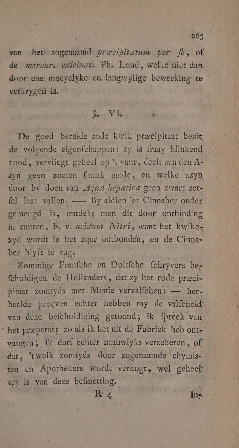 van het zogenaamd precipitatum per fe, of de mercur. calcinat. Ph. Lond, welke niet dan door ene. moeyelyke en langwylige bewerking te verkrygen is. Go V EL * De goed bereide rode kwik precipitaat bezit rood, vervliegt geheel op ’ vuur, deelt aan den A- Zyn geen zoeten fmaak mede, en welke azyn, door by doen van Agua hepatica geen zwart zet- fel laat vallen. — By aldien ‘er Cinnaber onder gemengd. is, ontdekt men dit door ontbinding in zuuren, b. v. acidum Nitri, want het kwikos xyd wordt in het zuur ontbonden, en de Cinna- Zommige Franfche en Duicfche fchryvers be- fchuldigen de Hollanders, dat zy het rode preci- \ haalde proeven echter hebben my de valfcheid: het preeparaat zo als ik het uit de Fabrick heb ont- vangen; ik durf echter naauwlyks verzekeren , of dat, ’cwelk zomtyds door zogenaamde chymis- ten en Apothekers wordt verkogt,, Kn geheel: vry is van deze befmetting. RK 4 Ins.