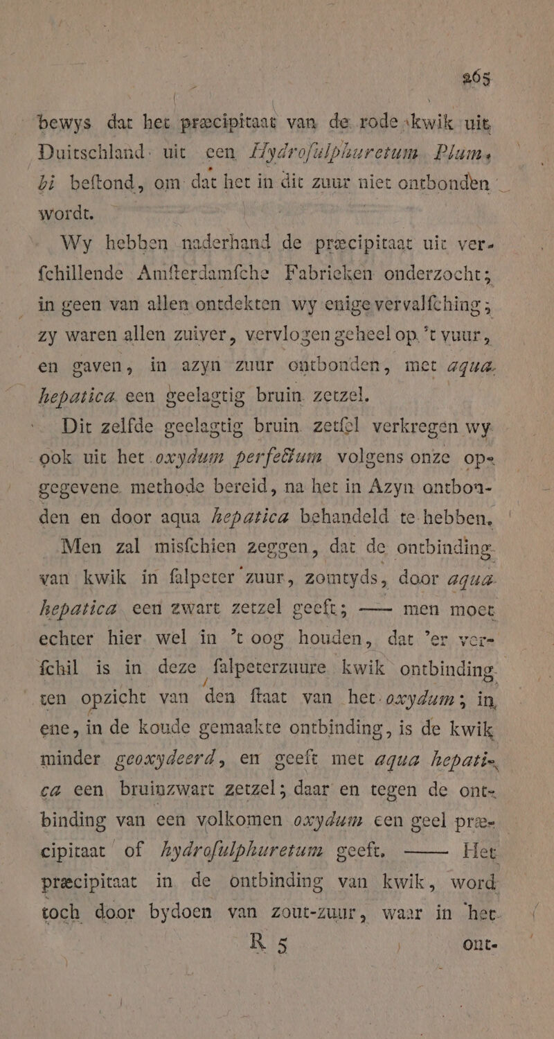 205 _bewys dat het precipitaat van de rode ‘kwik uit Duitschland: uit een Hydrofülphuretum Plam, di beftond, om dat het in dit zuur niet ontbonden _ wordt. | | Wy hebben naderhand de pr&amp;cipitaat uit ver- fchillende Amfterdamfche Fabrieken onderzocht; in geen van allen ontdekten wy enige vervalfching ; zy waren allen zuiver, vervlogen geheel op ’t vuur, en gaven, in azyn zuur ontbonden, met aqua. hepatica een geelagtig bruin. zerzel. Dit zelfde geelagtig bruin. zetel verkregen wy. ook uit het oxydum perfectum volgens onze op= gegevene methode bereid, na het in Azyn antbon- den en door aqua hepatica behandeld te hebben, Men zal misfchien zeggen, dat de ontbinding: van kwik in falpeter ‘zuur, zomtyds, door agua hepatica een zwart zetzel geeft; — men ne echter hier. wel in ’t 008 houden, dat ‘er vers fchil is in deze ‚falpeterzuure kwik A zen opzicht van den faat van het. oxydum; in, ene, in de koude gemaakte ontbinding, is de kwik minder geoxydeerd, em geeft met agua hepatis, ca een bruinzwart zetzel; daar en tegen de ont- binding van een volkomen oxydum een geel prees cipitaat of hydrofulphuretum geeft, Her. precipitaat in de ontbinding van kwik, word toch door bydoen van zout-zuur, waar in ‘het