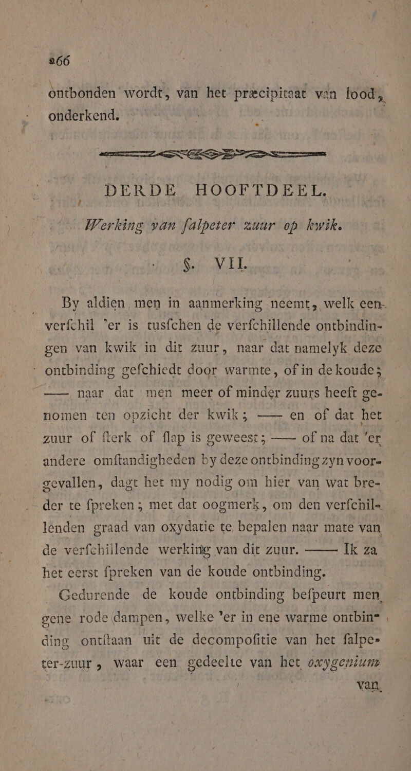 ontbonden wordt, van het precipitaat van food, onderkend, DERDE HOOFTDEEL, Werking van falpeter zuur op kwik. SML verfchil ‘er is tusfchen de verfchillende ontbindin- gen van kwik in dir zuur, naar dat namelyk deze —— naar dat men meer of minder zuurs heeft ge- nomen ten opzicht der kwik; —- en of dat het zuur of fterk of flap is geweest; —- of na dat ‘er andere omftandigheden by deze ontbinding zyn voor- gevallen, dagt het my nodig om hier van wat bre- enden graad van oxydatie te bepalen naar mate van de verfchillende werking van dit zuur. Ik za het eerst fpreken van de koude ontbinding. gene rode dampen, welke 'er in ene warme ontbin= ding ontitaan uit de decompofitie van het falpe» ter-zuur , waar een gedeelte van het oxygenium