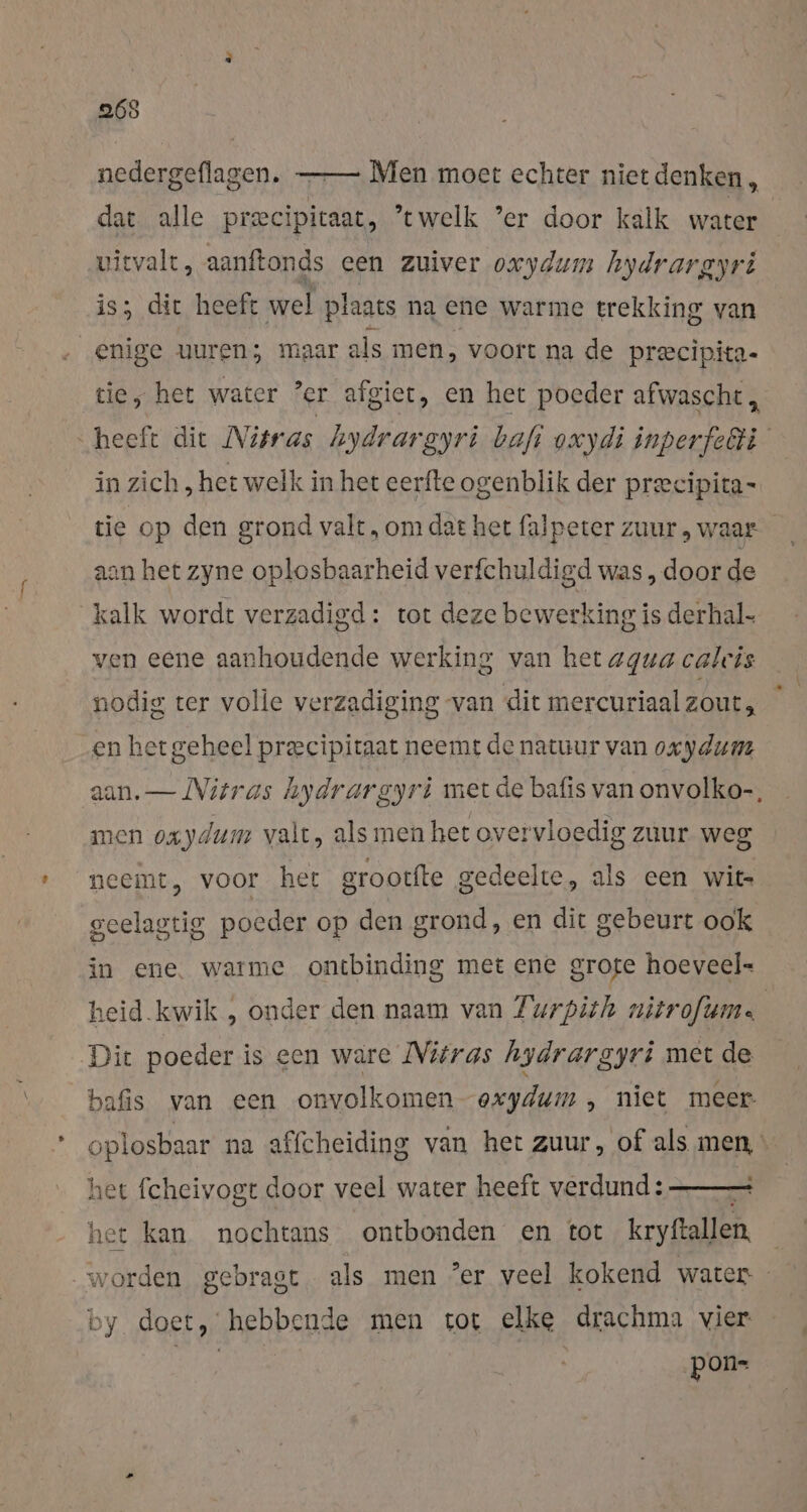 265 nedergeflagen. dat alle precipitaat, ’twelk ’er door kalk water Men moet echter nietdenken,, vityalt, aanft ftonds een zuiver oxydum hydrargyri is; dit heeft wel plaats na ene warme trekking van enige uuren; maar als men, voort na de precipita- tie, het water ’er afgiet, en het poeder afwascht , “heeft die Nisras hydrargyri bafı oxydi inperfeäli in zich ‚het welk in het eerfte ogenblik der precipita- aan het zyne oplosbaarheid verfchuldigd was, door de kalk wordt verzadigd: tot deze bewerking is derhal- ven eene aanhoudende werking van het agua calcis nodig ter volle verzadiging van dit mercuriaal zout, en het geheel precipitaat neemt de natuur van oxydum aan. — Vitras hydrargyrt met de bafis van onvolko-, men oxydum valt, als men het overvloedig zuur weg neemt, voor het grootfte gedeelte, als een wits geelagtig poeder op den grond, en dit gebeurt ook in ene. warme ontbinding met ene grote hoeveel- heid.kwik , onder den naam van Turpith nitrofum.. Dit poeder is een ware Nitras hydrargyri met de bafis van een onvolkomen exydum , niet meer oplosbaar na affcheiding van het zuur, of als men, « het fcheivogt door veel water heeft verdund: het kan nochtans ontbonden en tot kryftallen worden gebragt. als men Zer veel kokend water doet, hebbende men tot elke drachma vier ft pon-