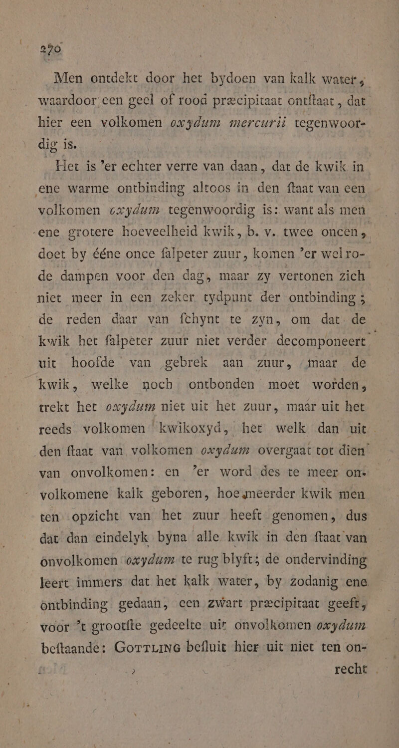 Men ontdekt door het bydoen van kalk water, waardoor een geel of rood precipiraat ontftaat , dat hier een volkomen oxzdum mercurii tegenwoor- dig iS. Het is ’er Beer verre van daan, dat de kwik in ene warme ontbinding altoos in den ftaat van een volkomen cxydum tegenwoordig is: want als men ene grotere hoeveelheid kwik, b. v. twee oncen &gt; doet by ééne once falpeter zuur, komen ' er wel ro- de dampen voor den dag, maar Zy vertonen zich niet meer in een zeker tydpunt der ontbinding ; „de reden daar van fchynt te zyn, om dat: de kwik het falpeter zuur niet verder decomponeert uit hoofde van gebrek aan zuur, ‚maar de kwik, welke noch ontbonden moet worden, trekt het oxydum niet uit het zuur, maär uit het reeds volkomen kwikoxyd, het welk dan uie den ftaat van volkomen oxydum overgaat tot dien van onvolkomen: en ‘er word des te meer on- volkomene kalk geboren, hoe meerder kwik men ten opzicht van het zuur heeft genomen, dus dat dan eindelyk byna alle kwik in den ftaat van onvolkomen oxydum te rug blyft; de ondervinding leert immers dat het kalk water, by zodanig ene. öntbinding gedaan, een zwart precipitaat geeft, voor ’t grootfte gedeelte uir onvolkomen oxydum beftaande: GoTTLinG befluit hier uit niet ten on- ? recht .