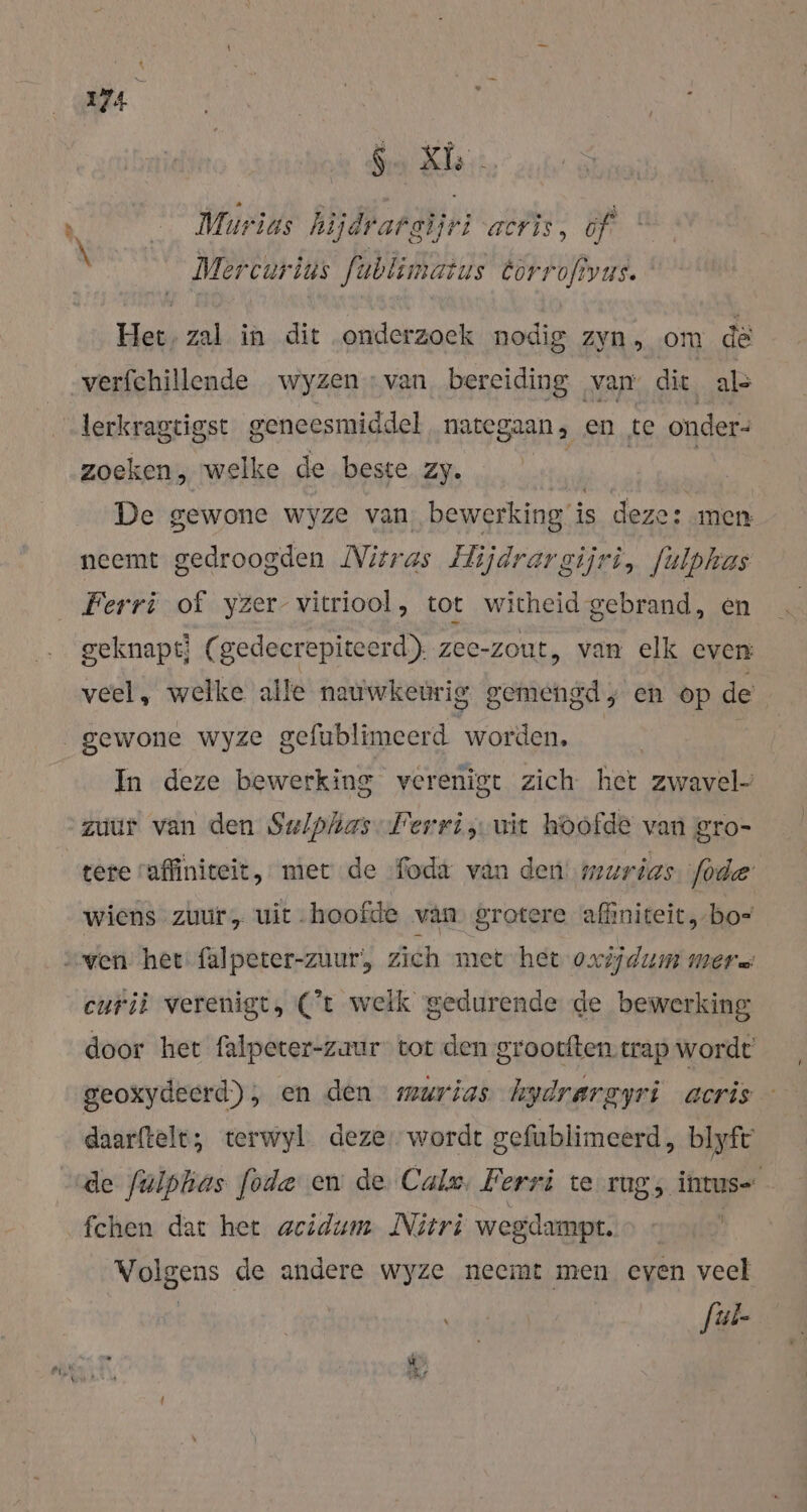 vn S-XL Murius hijdrargijr iacris, óf * Mercurius fublimatus Er | Het, zal in dit onderzoek nodig zyn, om de „verfchillende wyzen : van bereiding van. die. als ‚lerkragtigst geneesmiddel nateg gaan, en te onder: zoeken, „welke de beste zy. De gewone wyze van bewerking i is deze: men neemt gedroogden Nitras Hijdrargijri, fulphas Ferri of yzer- vitriool, tot wicheid gebrand, en geknapt; (gedecrepiteerd) zee-zout, van elk even veel, welke alle nauwkeurig gemengd, en op de gewone wyze gefublimeerd worden, In deze bewerking verenigt zich het zwavel zuur van den Sw/plias-Perri, uit hoofde van gro- tere raffiniceit, met de foda van den murias lode wiens zuur „ uit hoofde van. grotere affiniteit, bo= curiù verenigt, Ct welk gedurende de bewerking door het falpeter-zaur tor den grootften trap wordt geoxydeerd), en den murias hydrargyri acris daarftelt, terwyl deze, wordt gefublimeerd, blyft de fulphas fode en de Cale, Ferri te rug, intus- fchen dat het acidum. Nitri wegdampt. &gt; » | Volgens de andere wyze neemt men even veel Jul