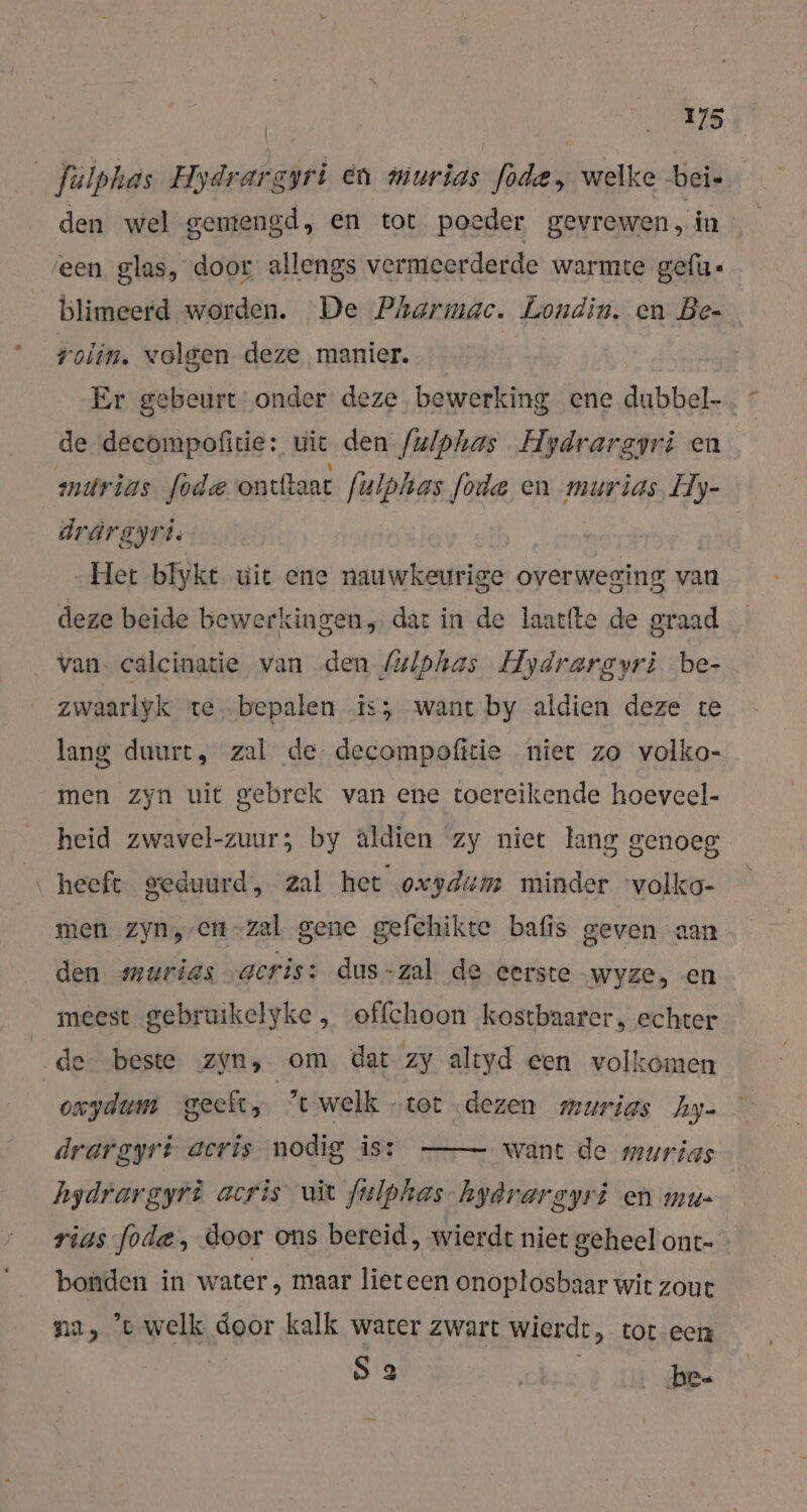 Jalphas Eydrade oyri en murias was welke -bei- den wel gemengd, en tot poeder gevrewen, in ‘een glas, door allengs vermeerderde warmte gefu- blimeerd worden. De Pharmac. Londin. en Be rolin. volgen deze manier. Er gebeurt onder deze bewerking ene dubbel- de deeompofitie: wir den /ulphas Hydrargyri en mndrias fode ontftaat fulphas fode en murias, Hy- drärgyri: Het blyke wit ene nauwkeurige overweging van deze beide bewerkingen, dat in de laacfte de graad van. calcinatie van den (ulphas Aydrargyri be- zwaarlyk te „bepalen .is; want by aldien deze re lang duurt, zal de decompofitie niet zo volko- men zyn uit gebrek van ene toereikende hoeveel- heid zwavel-zuur; by aldien zy niet lang genoeg ‚heeft geduurd, zal het oxydum minder 'volko- men Zyn, en-zal gene gefchikte bafis geven aan den murias gcris: dus-zal de eerste wyze, en meest gebruikelyke , offchoon kostbaarer, echter de beste zyn, om dat zy altyd een volkomen oxydum geeft, ‘twelk „tot dezen murias hy- want de murias hydrargyri acris uit fulphas hydrargyri en mu- rigs ode, door ons bereid, wierdt niet geheel ont- bonden in water, maar lieteen onoplosbaar wit zou na, et welk door kalk water zwart wierde, tot een | S 3 ni bee drargyrt acris nodig is: