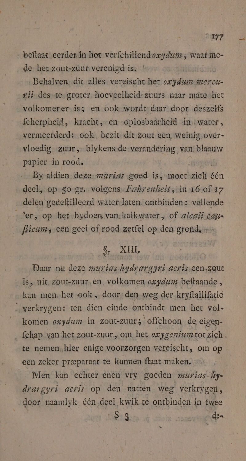 ‚ beflaat eerder. in het verfchillendo.cydum , waar me- de het zout-zuur verenigd is, Behalven. dit alles vereischt het oxydumımercur- zij desıte, groter hoeveelheid-zuurs naar mate.het volkomener is; en ook wordt daar door deszelfs fcherpheid, kracht, en oplosbaarheid in water, vermeerderd: ook bezit die zout een weinig overe vloedig zuur, blykens de verandering van. blaauw papier in rood. pnt — By aldien deze murias goed is, moet zich één deel, op 50 gr. volgens. Fahrenheit, in 16-of 17 delen gedeftilleerd water-laten. ontbinden: vallende er, op het-bydoen van-kalkwater „ of alcali cat _fricumy een geel of rood zerfel op den gronde RL Daar nu deze murias hydrargyri acris.een,zqut is, wit zout-zuur,en. volkomen owydum beftaande , kan men. het ook „ door: den weg der kryftallifatie „yverkrygen: ten dien einde ontbindt men het vol- komen oxydum in zout-zuurs offchoon de eigen- fchap van het zout-zuur.,, om het oxygenium tot zich. te nemen„hier enige voorzorgen vereischt, om op een zeker preparaat te kunnen ftaat maken. Men kan echter enen vry goeden murias- Tay- drargyri acris op den natten weg verkrygen, „door naamlyk &amp;en deel kwik te ontbinden in twee