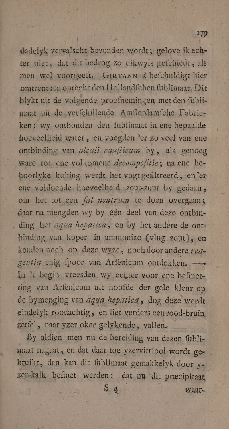 WS, ! gadelyk ei bevonden wordt; gelove ik ech- / ter niet, dat dit bedrog zo dikwyls gefchiedt , als men wel voorgeelt,. _GirTanner befchuldigt hier omtrentcen onrecht den Hollandfchen fublimaar, Dit biykt uit de volgende proefnemingen met den fubli- maat-uit-de. verfchillende Amfterdamfche Fabrie- ken % wy ontbonden den fublimaat in ene bepaalde hoeveelheid water, „en, voegden ‘er zo veel van ene ontbinding van elcali. caufticum by ‚ als genoeg hoorlyke koking. werdt het vogt gefiltreerd „en Zer nr hele Kr ene voldoende, hoeveelheid „zout-zuur by gedaan, ° . { ding het aqua hepatica, en by het andere de ont- binding van koper in ammoniac- (vlug zout), en konden noch op, deze wyze, noch.door andere rea- In 't begin vreesden wy echter voor ene befmet- ting van Arfenicum uit hoofde der gele kleur op eindelyk roodachtig, en liet verders een rood-bruin zetfel, naar yzer oker gelykende, vallen. By aldien men nu de bereiding van dezen fubli- bruikt, dan kan. dit füblimaar gemakkelyk door y- zerskalk befimet werden: dat nu dir Pr&amp;cipitaat, 34 waar-