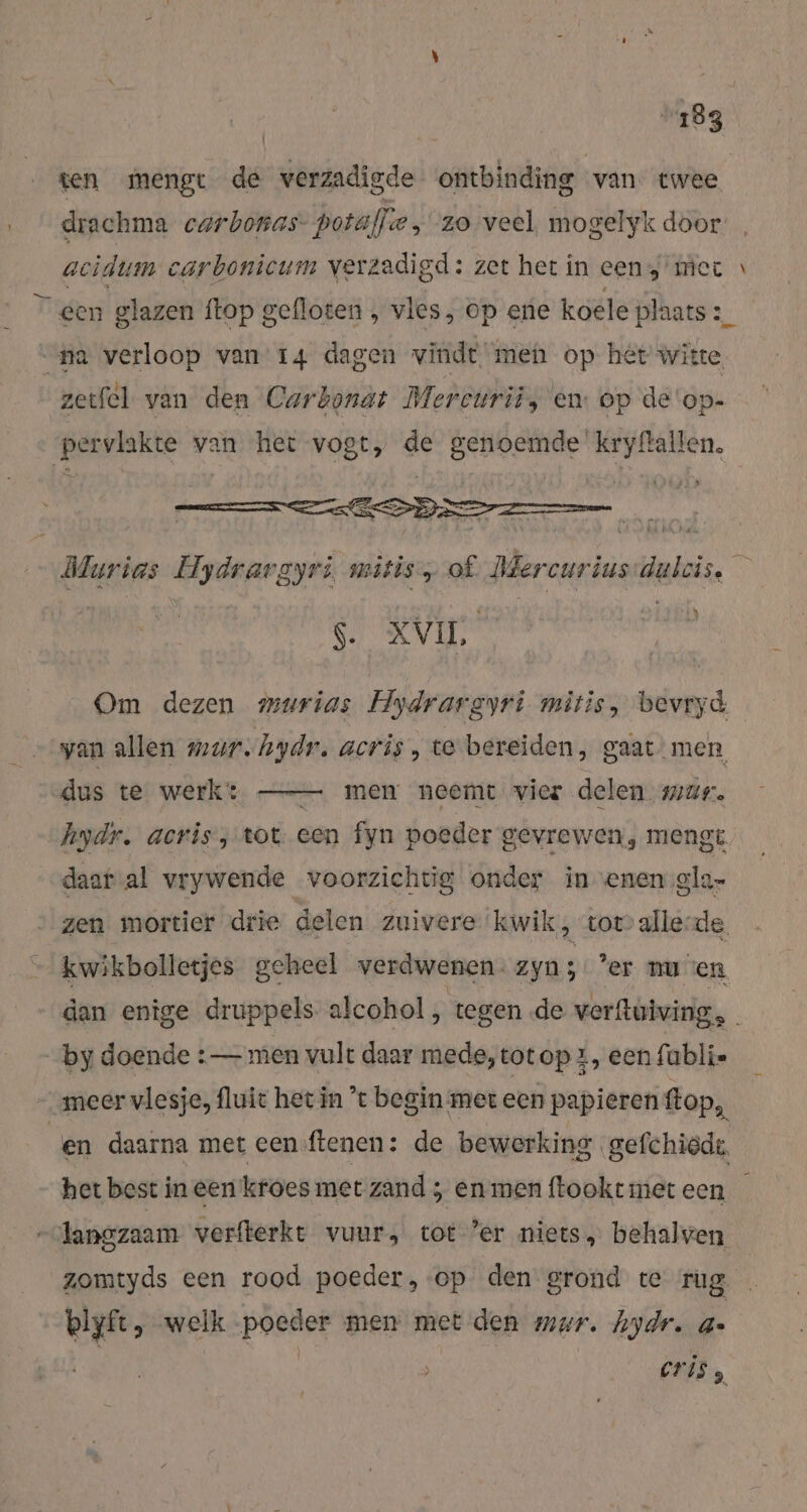 ten mengt de verzadigde ontbinding van twee drachma carbonas- portall: fe, zo veel, mogelyk door acidum carbonicum verzadigd: zet het in een mer \ glazen ftop gefloten , vles, op ene koele plaats 2_ “pa ae van 14 dagen vinde. men op hét witte zetfel van den Carbonat Mereurii, en: op de'op- pervlakte van het vogt, de nand B: Maries. Hydrargyri like of I en rie 8 | $. XV, Om dezen murias Hydrargyri mitis, bevryd wan allen mur.hydr. acris , te bereiden, gaat men, dus te werk: — mem neemt vier delen mar. hydr. acris, tot. een fyn poeder gevrewen, mengt. daat al vrywende voorzichtig onder inenen ola- zen mortier drie delen zuivere kwik, tov alle-de. kwikbolletjes geheel verdwenen. zyn; ‘er nu en dan enige druppels alcohol, tegen de verftuiving, by doende :— men vult daar mede,totop x, eenfubli- „meer vlesje, fluit het in ’t begin met een papieren flop, en daarna met een ftenen: de bewerking gefchiedt, het best in een kroes met zand ; en men ftookt met een -langzaam verfterkt vuur, tot ’er niets, behalven zomtyds een rood poeder, ‘op den grond te rug blyft, welk Parrel men met den mar, hydr. 4- cris