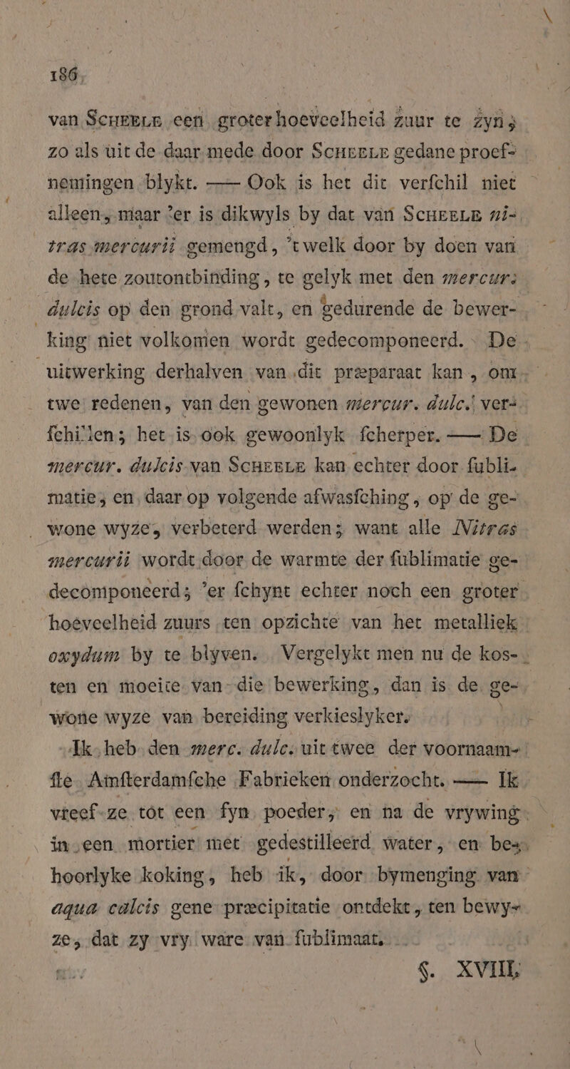 t van Scheenn ‚een groter hoeveelheid zuur te Zyù3 zo als uit de daar mede door Scnreur gedane proef- nemingen blykt. —- Ook is het die verfchil niet alleenmaar Zer is dikwyls by dat van ScueeLE ni-, twe redenen, van den gewonen mercur. dulc.! vers fchi'ien; het is- ook gewoonlyk fcherper. — De mercur. dulcis van SCHERLE kan echter door fubli- matie; en‚daar op volgende afwasfching , op’ de ge- wone wyzes verbeterd werden; want alle Vitras mercurii wordt.door de warmte der fublimatie ge- ten en moeite. van-die bewerking, dan is de. ge- wone wyze van bereiding verkieslykers aqua calcis gene precipitatie ontdekt, ten bewy- ze, dat zy vry. ware van fiblimaart. S. XVI