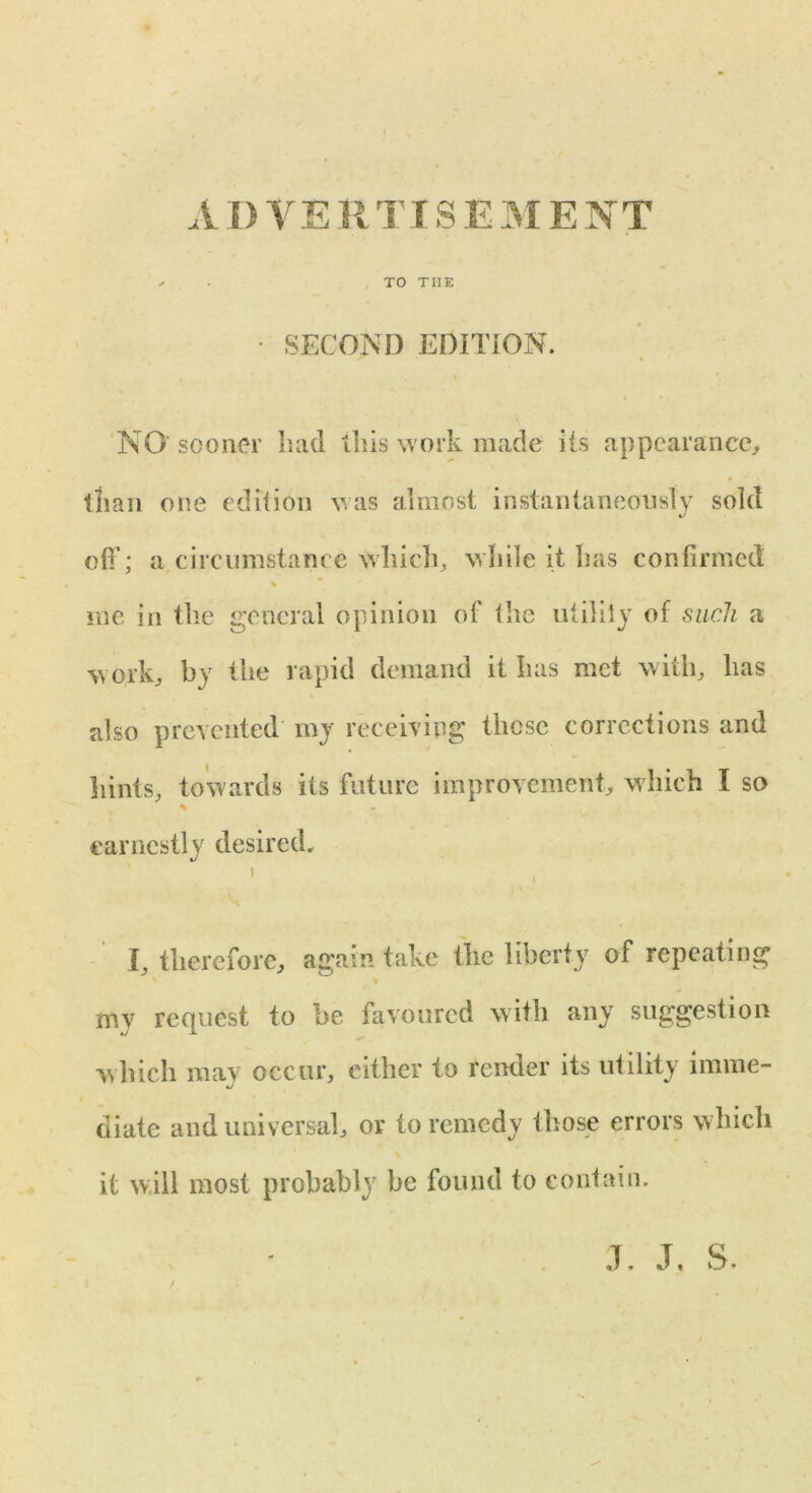 . TO THE • SECOND EDITION. NO sooner had this work made its appearance, than one edition was almost instantaneously sold off; a circumstance which, while it has confirmed % me in the general opinion of the utility of such a w ork, by the rapid demand it has met with, has also prevented my receiving those corrections and hints, towards its future improvement, w hich I so % earnestly desired. 1 I, therefore, again take the liberty of repeating % , mv request to be favoured with any suggestion which may occur, cither to render its utility imme- diate and universal, or to remedy those errors which it will most probably be found to contain.