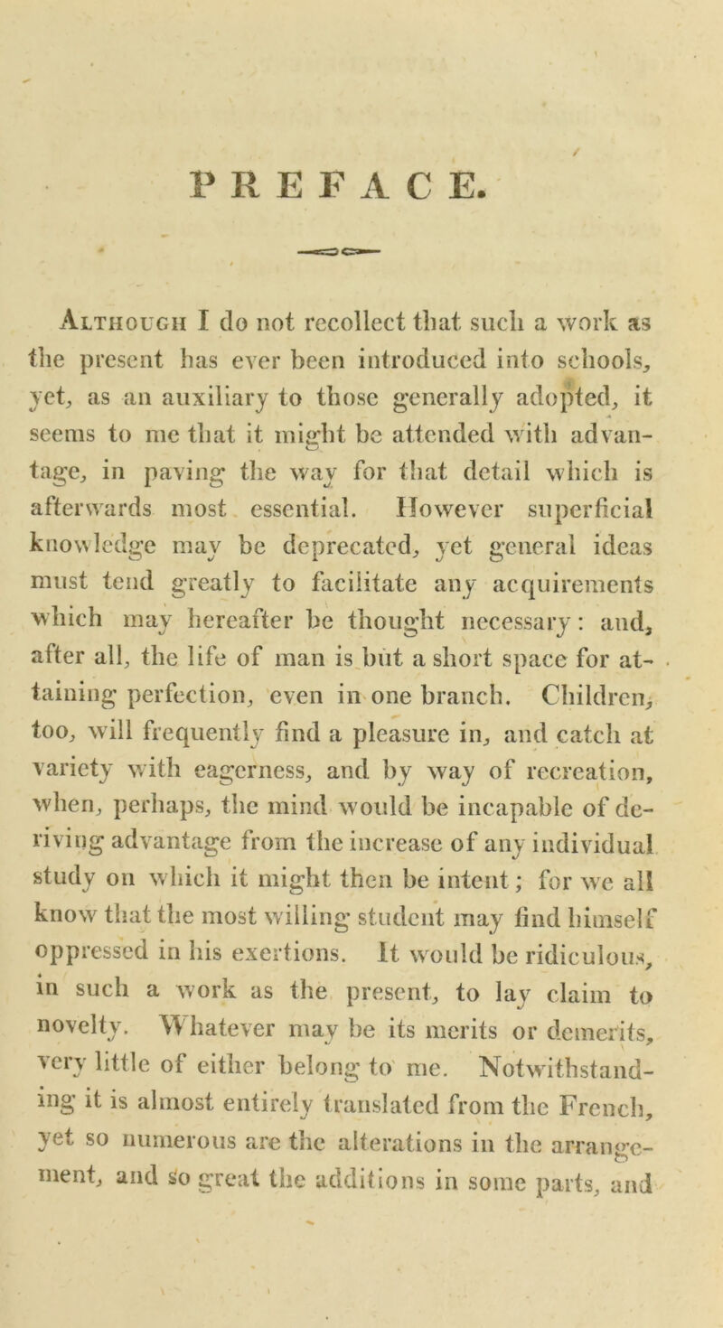 PREFACE. Although I do not recollect that such a work as the present has ever been introduced into schools,, vet, as an auxiliary to those generally adopted, it seems to me that it might be attended with ad van- tage, in paving the way for that detail which is afterwards most essential. However superficial knowledge may be deprecated, yet general ideas must tend greatly to facilitate any acquirements which may hereafter be thought necessary: and, after all, the life of man is but a short space for at- . taining perfection, even in one branch. Children, too, will frequently find a pleasure in, and catch at variety with eagerness, and by way of recreation, when, perhaps, the mind w ould be incapable of de- riving advantage from the increase of any individual study on which it might then be intent; for we all know that the most willing student may find himself oppressed in his exertions. It would be ridiculous, in such a work as the present, to lay claim to novelty. Whatever may he its merits or demerits, very little of either belong to me. Notwithstand- ing it is almost entirely translated from the French, yet so numerous are the alterations in the arramre- ment, and so great the additions in some parts, and